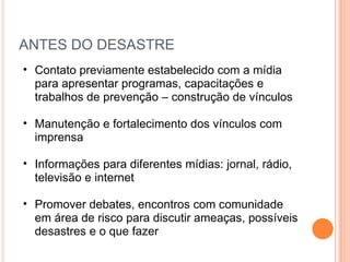 ANTES DO DESASTRE Contato previamente estabelecido com a mídia para apresentar programas, capacitações e trabalhos de prevenção – construção de vínculos Manutenção e fortalecimento dos vínculos com imprensa Informações para diferentes mídias: jornal, rádio, televisão e internet Promover debates, encontros com comunidade em área de risco para discutir ameaças, possíveis desastres e o que fazer 