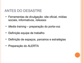ANTES DO DESASTRE Ferramentas de divulgação: site oficial, mídias sociais, informativos,  releases Media training –  preparação do porta-voz Definição equipe de trabalho Definição de espaços, parceiros e estratégias Preparação do ALERTA 