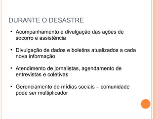 DURANTE O DESASTRE Acompanhamento e divulgação das ações de socorro e assistência Divulgação de dados e boletins atualizados a cada nova informação Atendimento de jornalistas, agendamento de entrevistas e coletivas Gerenciamento de mídias sociais – comunidade pode ser multiplicador 