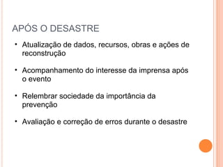 APÓS O DESASTRE Atualização de dados, recursos, obras e ações de reconstrução Acompanhamento do interesse da imprensa após o evento Relembrar sociedade da importância da prevenção Avaliação e correção de erros durante o desastre 