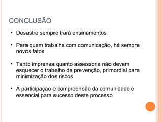 CONCLUSÃO Desastre sempre trará ensinamentos Para quem trabalha com comunicação, há sempre novos fatos  Tanto imprensa quanto assessoria não devem esquecer o trabalho de prevenção, primordial para minimização dos riscos A participação e compreensão da comunidade é essencial para sucesso deste processo  