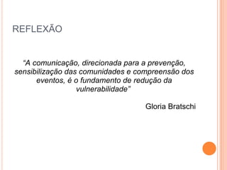 REFLEXÃO “ A comunicação, direcionada para a prevenção, sensibilização das comunidades e compreensão dos eventos, é o fundamento de redução da vulnerabilidade”  Gloria Bratschi 