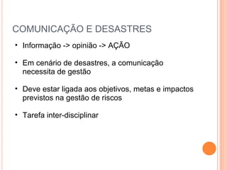 COMUNICAÇÃO E DESASTRES Informação -> opinião -> AÇÃO Em cenário de desastres, a comunicação necessita de gestão Deve estar ligada aos objetivos, metas e impactos previstos na gestão de riscos  Tarefa inter-disciplinar 