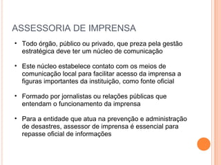 ASSESSORIA DE IMPRENSA Todo órgão, público ou privado, que preza pela gestão estratégica deve ter um núcleo de comunicação Este núcleo estabelece contato com os meios de comunicação local para facilitar acesso da imprensa a figuras importantes da instituição, como fonte oficial Formado por jornalistas ou relações públicas que entendam o funcionamento da imprensa Para a entidade que atua na prevenção e administração de desastres, assessor de imprensa é essencial para repasse oficial de informações 