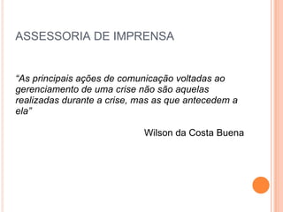 ASSESSORIA DE IMPRENSA “ As principais ações de comunicação voltadas ao gerenciamento de uma crise não são aquelas realizadas durante a crise, mas as que antecedem a ela” Wilson da Costa Buena 