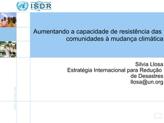 Silvia Llosa Estratégia Internacional para Redução  de Desastres [email_address] Aumentando a capacidade de resistência das  comunidades à mudança climática 
