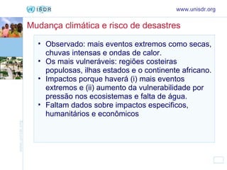 Mudança climática e risco de desastres Observado: mais eventos extremos como secas, chuvas intensas e ondas de calor.  Os mais vulneráveis: regiões costeiras populosas, ilhas estados e o continente africano.  Impactos porque haverá (i) mais eventos extremos e (ii) aumento da vulnerabilidade por pressão nos ecosistemas e falta de água.  Faltam dados sobre impactos especificos, humanitários e econômicos   www.unisdr.org 