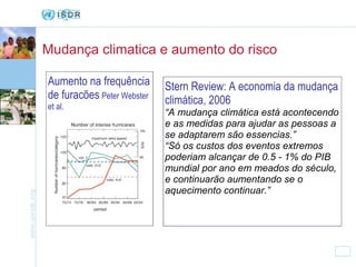 Mudança climatica e aumento do risco Stern Review: A economia da mudança climática, 2006 “ A mudança climática está acontecendo e as medidas para ajudar as pessoas a se adaptarem são essencias.” “ Só os custos dos eventos extremos poderiam alcançar de 0.5 - 1% do PIB mundial por ano em meados do século, e continuarão aumentando se o aquecimento continuar.” Aumento na frequência de furacões   Peter Webster et al. 