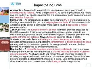 Impactos no Brasil Amazônia  – Aumento de temperaturas: o clima mais seco, provocando a  savanização da floresta . Pode chegar  até 8ºC  no cenário pessimista. Os níveis dos rios podem ter quedas importantes e a secura do ar pode aumentar o risco de  incêndios florestais . Semi-árido  – As temperaturas podem aumentar de  2ºC a 5ºC  no Nordeste. A Caatinga será substituída por uma  vegetação mais árida . O desmatamento da Amazônia pode deixar o semi-árido mais seco e levar a  população a migrar  para as cidades. Zona Costeira  – O  aumento do nível do mar  vai trazer grandes prejuízos ao litoral.Construções à beira-mar poderão desaparecer, portos poderão ser destruídos e populações teriam que ser remanejadas. Sistemas precários de  esgoto entrarão em colapso . Novos  furacões  poderão atingir a costa. Sudeste e bacia do Prata  –  Ainda que  a  chuva tendesse a aumentar , as elevadas temperaturas do ar poderiam  comprometer a disponibilidade de água  para agricultura, consumo ou geração de energia devido a um acréscimo previsto na evaporação ou evapotranspiração.  Região Sul  – A  produção de grãos poderá ficar inviabilizada  com o aumento da temperatura, secas mais freqüentes e  chuvas restritas a eventos extremos de curta duração . As chuvas cada vez mais intensas poderiam castigar as cidades, com grande impacto social nos bairros mais pobres. Ventos intensos de curta duração poderiam também afetar o litoral. Com temperaturas mais altas e extremas em curto espaço, mais  doenças  seriam registradas. 