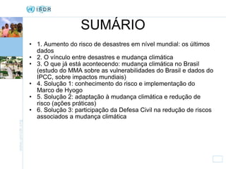 SUMÁRIO 1. Aumento do risco de desastres em nível mundial: os últimos dados 2. O vínculo entre desastres e mudança climática 3. O que já está acontecendo: mudança climática no Brasil (estudo do MMA sobre as vulnerabilidades do Brasil e dados do IPCC, sobre impactos mundiais) 4. Solução 1: conhecimento do risco e implementação do Marco de Hyogo 5. Solução 2: adaptação à mudança climática e redução de risco (ações práticas) 6. Solução 3: participação da Defesa Civil na redução de riscos associados a mudança climática 