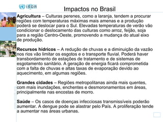 Impactos no Brasil Agricultura  – Culturas perenes, como a laranja, tendem a procurar regiões com temperaturas máximas mais amenas e a produção poderá se deslocar para o Sul. Elevadas temperaturas de verão vão condicionar o deslocamento das culturas como arroz, feijão, soja para a região Centro-Oeste, promovendo a mudança do atual eixo de produção. Recursos hídricos  – A redução de chuvas e a diminuição da vazão nos rios vão limitar os esgotos e o transporte fluvial. Poderá haver transbordamento de estações de tratamento e de sistemas de esgotamento sanitário. A geração de energia ficará comprometida com a falta de chuvas e altas taxas de evaporação devido ao aquecimento, em algumas regiões. Grandes cidades  – Regiões metropolitanas ainda mais quentes, com mais inundações, enchentes e desmoronamentos em áreas, principalmente nas encostas de morro. Saúde  – Os casos de doenças infecciosas transmissíveis poderão aumentar. A dengue pode se alastrar pelo País. A proliferação tende a aumentar nas áreas urbanas. 
