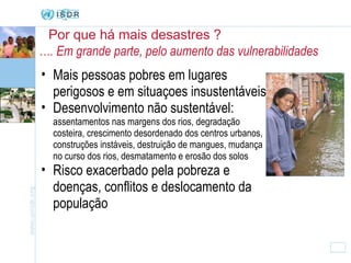Por que há mais desastres ? Mais pessoas pobres em lugares perigosos e em situaçoes insustentáveis Desenvolvimento não sustentável:  assentamentos nas margens dos rios, degradação costeira, crescimento desordenado dos centros urbanos, construções instáveis, destruição de mangues, mudança no curso dos rios, desmatamento e erosão dos solos Risco exacerbado pela pobreza e doenças, conflitos e deslocamento da população … . Em grande parte, pelo aumento das vulnerabilidades 