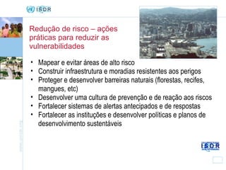 Redução de risco – ações práticas para reduzir as vulnerabilidades Mapear e evitar áreas de alto risco  Construir infraestrutura e moradias resistentes aos perigos Proteger e desenvolver barreiras naturais (florestas, recifes, mangues, etc) Desenvolver uma cultura de prevenção e de reação aos riscos Fortalecer sistemas de alertas antecipados e de respostas Fortalecer as instituções e desenvolver políticas e planos de desenvolvimento sustentáveis 