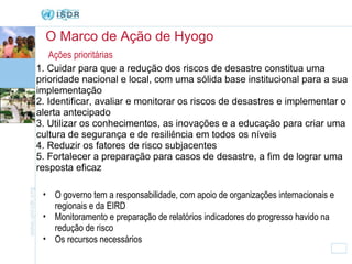 O Marco de Ação de Hyogo Ações prioritárias 1. Cuidar para que a redução dos riscos de desastre constitua uma prioridade nacional e local, com uma sólida base institucional para a sua implementação 2. Identificar, avaliar e monitorar os riscos de desastres e implementar o alerta antecipado  3. Utilizar os conhecimentos, as inovações e a educação para criar uma cultura de segurança e de resili ê ncia em todos os níveis  4. Reduzir os fatores de risco subjacentes  5. Fortalecer a preparação para casos de desastre, a fim de lograr uma resposta eficaz O governo tem a responsabilidade, com apoio de organizações internacionais e regionais e da EIRD Monitoramento e preparação de relatórios indicadores do progresso havido na redução de risco Os recursos necessários   
