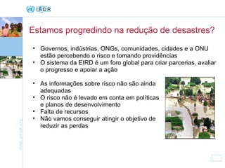 Estamos progredindo na redução de desastres? Governos, indústrias, ONGs, comunidades, cidades e a ONU estão percebendo o risco e tomando providências O sistema da EIRD é um foro global para criar parcerias, avaliar o progresso e apoiar a ação As informações sobre risco não são ainda adequadas O risco não é levado em conta em políticas e planos de desenvolvimento Falta de recursos Não vamos conseguir atingir o objetivo de reduzir as perdas 