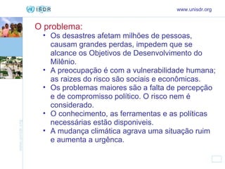 O problema:   www.unisdr.org Os desastres afetam milhões de pessoas, causam grandes perdas, impedem que se alcance os Objetivos de Desenvolvimento do Milênio. A preocupação é com a vulnerabilidade humana; as raizes do risco são sociais e econômicas. Os problemas maiores são a falta de percepção e de compromisso político. O risco nem é considerado. O conhecimento, as ferramentas e as políticas necessárias estão disponiveis. A mudança climática agrava uma situação ruim e aumenta a urgênca. 