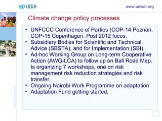Climate change policy processes UNFCCC Conference of Parties (COP-14 Poznan, COP-15 Copenhagen. Post 2012 focus. Subsidiary Bodies for Scientific and Technical Advice (SBSTA), and for Implementation (SBI). Ad-hoc Working Group on Long-term Cooperative Action (AWG-LCA) to follow up on Bali Road Map. Is organizing 7 workshops, one on risk management risk reduction strategies and risk transfer. Ongoing Nairobi Work Programme on adaptation Adaptation Fund getting started. www.unisdr.org 