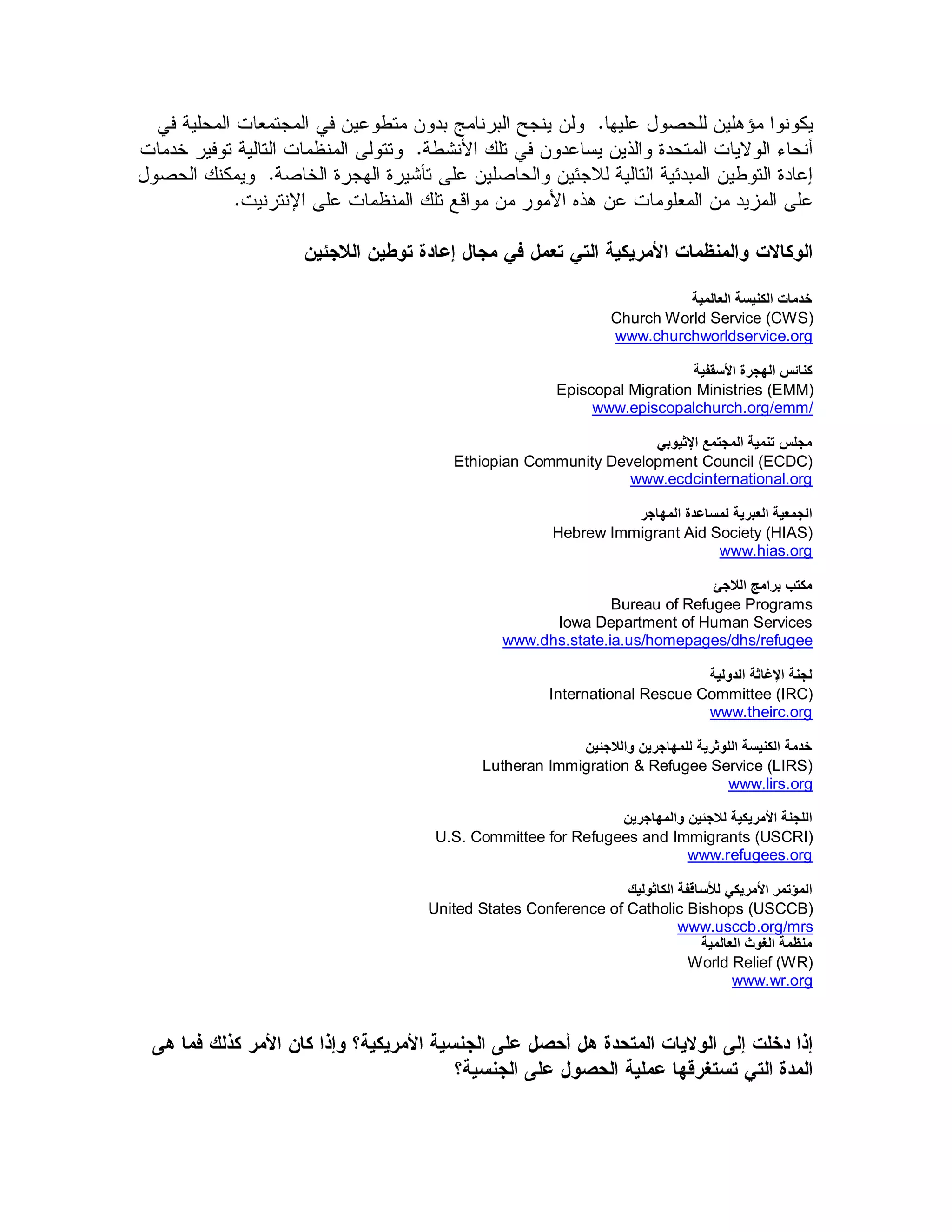 ‫خدمبث الكنيست العبلميت‬
                             Church World Service (CWS)
                             www.churchworldservice.org

                                       ‫كنبئس الهجرة األسقفيت‬
                    Episcopal Migration Ministries (EMM)
                         www.episcopalchurch.org/emm/

                              ‫مجلس تنميت المجتمع اإلثيىبي‬
    Ethiopian Community Development Council (ECDC)
                           www.ecdcinternational.org

                              ‫الجمعيت العبريت لمسبعدة المهبجر‬
                    Hebrew Immigrant Aid Society (HIAS)
                                           www.hias.org

                                         ‫مكتب برامج الالجئ‬
                           Bureau of Refugee Programs
                  Iowa Department of Human Services
            www.dhs.state.ia.us/homepages/dhs/refugee

                                         ‫لجنت اإلغبثت الدوليت‬
                   International Rescue Committee (IRC)
                                         www.theirc.org

                     ‫خدمت الكنيست اللىثريت للمهبجرين والالجئين‬
        Lutheran Immigration & Refugee Service (LIRS)
                                               www.lirs.org

                          ‫اللجنت األمريكيت لالجئين والمهبجرين‬
 U.S. Committee for Refugees and Immigrants (USCRI)
                                     www.refugees.org

                            ‫المؤتمر األمريكي لألسبقفت الكبثىليك‬
United States Conference of Catholic Bishops (USCCB)
                                      www.usccb.org/mrs
                                          ‫منظمت الغىث العبلميت‬
                                        World Relief (WR)
                                                www.wr.org
 