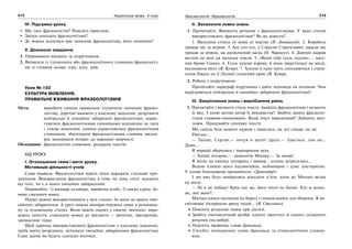 212 Українська мова. 5 клас212 213213Лексикологія. Фразеологія
IV. Підсумки уроку
Що таке фразеологізм? Наведіть приклади.
Звідки походять фразеологізми?
Де можна дізнатися про значення фразеологізму, його синоніми?
V. Домашнє завдання
1. Опрацювати матеріал за підручником.
2. Виписати із тлумачного або фразеологічного словника фразеологіз-
ми зі словами голова, язик, вухо, зуби.
Урок № 103
КУЛЬТУРА МОВЛЕННЯ.
ПРАВИЛЬНЕ ВЖИВАННЯ ФРАЗЕОЛОГІЗМІВ
Мета: виробити уміння правильно тлумачити значення фразео-
логізму, доречно вживати у власному мовленні, розрізняти
нейтральні й емоційно забарвлені фразеологізми; корис-
туватися фразеологічними синонімами відповідно до типу
і стилю мовлення; уміння користуватися фразеологічним
словником; збагачувати фразеологізмами словник школя-
рів; виховувати інтерес до народної творчості.
Обладнання: фразеологічні словники, роздруки текстів.
ХІД УРОКУ
І. Оголошення теми і мети уроку.
Мотивація діяльності учнів
Слово вчителя: Фразеологізми мають чітко виражене стильове при-
значення. Використання фразеологізму в тому чи тому стилі залежить
від того, чи є в нього емоційне забарвлення.
Порівняйте: 1) вогнище культури, юридична особа; 2) мокра курка, ба-
чити смаленого вовка.
Перші можна використовувати у всіх стилях, бо вони не мають емо-
ційного забарвлення. А другі можна використовувати лише в розмовно-
му та художньому стилях. Вони мають оцінку у своєму значенні, вира-
жають почуття, ставлення мовця до предмета — іронічне, презирливе,
зневажливе тощо.
Щоб доречно використовувати фразеологізми у власному мовленні,
треба вміти розрізняти, відчувати емоційне забарвлення фразеологізму.
Саме цьому ви будете сьогодні вчитися.
ІІ. Засвоєння нових знань
1. Прочитайте. Випишіть речення з фразеологізмами. У яких стилях
використовують фразеологізми? Як це довести?
1. Василина стояла ні жива ні мертва (Н.-Левицький). 2. Корабель
тримав ніс за вітром. 3. Але хто-хто, а Стратон Стратилович завжди ніс
тримав за вітром, як досвідчений заєць (О. Чорногуз). 4. Дмитро вдарив
веслом по воді аж виляски пішли. 5. «Який тебе ґедзь укусив»,— насу-
пив брови Сашко. 6. Ґедзь укусив корову, й вона закрутилася на місці,
відганяючи його (В. Кучер). 7. Хлопці в одну мить схоплюються і стрім-
голов біжать на її (Галин) голосний крик (В. Кучер).
2. Робота з підручником.
Прочитайте параграф підручника і дайте відповідь на питання: Чим
відрізняються нейтральні й емоційно забарвлені фразеологізми?
ІІІ. Закріплення знань і вироблення умінь
1. Прочитайте і визначте стиль тексту. Знайдіть фразеологізми і визначте
їх вид. З якою метою автор їх використав? Зробіть заміну фразеоло-
гізмів словами-синонімами. Який текст виразніший? Доберіть заго-
ловок. Придумайте кінцівку тексту.
Ми сиділи біля нашого куреня і дивились, як ніч спадає на ліс.
Раптом…
— Тихше, Сергію,— почув я шепіт друга.— Здається, там он…
Диви…
Я мерщій обернувся і нашорошив вуха.
— Хапай ліхтарик,— зашепотів Мишко.— За мною!
Я натис на кнопку ліхтарика і завмер… коліна затрусились…
Водою пливло щось надзвичайне, неймовірне і дуже доісторичне.
У голові блискавкою промайнуло: «Динозавр!»
І ми вже було намірилися показати п’яти, коли це Митько вкляк
на місці.
— Ні я не побіжу! Крім нас же, його ніхто не бачив. Хто ж розка-
же, яке воно?..
Митько кинув поглядом по берегу і схопив камінь для оборони. Я ви-
світлював ліхтариком арену подій… (Я. Стельмах).
Поясніть розділові знаки при діалозі.
Зробіть синтаксичний розбір одного простого й одного складного
речення (на вибір).
Поясніть правопис слова браконьєр.
З’ясуйте походження слова браконьєр за етимологічним словни-
ком.
 