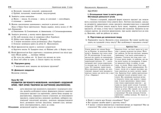 216 Українська мова. 5 клас216 217217Лексикологія. Фразеологія
в) Великий, чималий, немалий, здоровенний.
г) Грубий, нечемний, неввічливий, некультурний.
8. Знайдіть слова-синоніми.
а) Віяти — віхола. б) січнева — люта; в) сніговий — снігозбирач;
г) сніговиця — заметіль.
9. Якими лексичними одиницями є виділені в реченні слова:
Лице в Орисі було оригінальне: Зверху широке, внизу вузьке (І. Не-
чуй-Левицький).
а) Омонімами. б) Синонімами. в) Антонімами. г) Спільнокореневими.
10. Знайдіть речення, у якому вжито фразеологізм.
а) На небі палкому ніде ні хмаринки (Леся Українка).
б) Нудьгу наче вітром здуло (А. Дімаров).
в) З вітром весняним сосна розмовляла (Леся Українка).
г) Голосно затріщала крига на річці (С. Васильченко).
11. Який фразеологізм вжито у значенні «сердитися»
а) Крутити носом. б) Задирати носа. в) Надути губи. г) Кирпу гнути.
12. Який фразеологізм буде доречним у поданому реченні (на місці кра-
пок) Йосип радий, …, поспішає додому.
а) Не чути під собою ніг. б) Землі під ногами не чути.
в) Землі під собою не чути. г) Земля горить під ногами.
ІІІ. Підсумки уроку
— У виконанні яких завдань ви відчували труднощі?
IV. Домашнє завдання
Визначає учитель.
Урок № 105
РОЗВИТОК ЗВ’ЯЗНОГО МОВЛЕННЯ. НАУКОВИЙ І ХУДОЖНІЙ
ОПИС. ТВІР-ОПИС ТВАРИНИ ЗА КАРТИНОЮ (МАЛЮНКОМ)
Мета: дати уявлення про відмінність наукового і художнього опи-
сів; засвоїти особливості опису; формувати уміння і навички
описувати предмет (за картиною), даючи йому яскраву ха-
рактеристику; виражати власне ставлення до описуваного
предмета, користуючись мовними засобами; добирати від-
повідний лексичний матеріал, доцільно використовувати
його; розвивати логічне мислення, мовний слух; вихову-
вати спостережливість, увагу до слова.
Обладнання: репродукції картин, малюнки.
ХІД УРОКУ
І. Оголошення теми та мети уроку.
Мотивація діяльності учнів
— Уміння в яскравій, виразній формі описати предмет дає можли-
вість слухачам (читачам) чітко уявити його. Логічно послідовне, доклад-
не розкриття характерних ознак предмета використовується в науковій
літературі. Об’єктом описів можуть бути люди, тварини, різноманітні
предмети, дії тощо, в тому числі і картини або малюнки. Буваючи на ви-
ставках картин, ви ділитеся враженнями, при цьому звертаєтеся до опи-
су. Важливо, щоб ви робили це вміло.
ІІ. Підготовка до написання твору
1. Порівняйте тексти. Визначте стиль мовлення. Які мовні засоби вка-
зують на художній стиль тексту? Які особливості наукового стилю?
Єнот Крихітка Єнот
Єноти живуть від півдня Кана-
ди до Панами, за винятком Висо-
когір’я. Довжина тіла єнота сягає
65–90 сантиметрів. Їх вага коли-
вається від одного до одинадцяти
кілограмів. Шерсть має сірий або
коричневий відтінок. 25 — санти-
метровий хвіст темно-коричнево-
го кольору має 4–6 жовтуватих кі-
лець. Очі закриває чорна маска.
Вуха середнього розміру, ніс заго-
стрений, передні лапи використо-
вуються також для миття їжі у воді
(З кн. «Тварини»)
Крихітка Єнот, так його звали всі в лісі,
жив з мамою недалеко від річки. Його
всі любили, бо був він веселим, жвавим,
грайливим. І аж надто допитливим та
цікавим. Спочатку він спав день і ніч.
А коли трохи підріс, то побачив, що ма-
ма вночі ходить на полювання. А вран-
ці приносить йому то рибку, то рав-
лика, то ягоди. Маму свою Єнот дуже
любив. Вона в нього найкрасивіша. Ро-
зумні, гострі очі в чорних окулярах зав-
жди дивляться на нього лагідно, приві-
тно. Крихітка Єнот любив притулитися
до маминої теплої хутряної сукні і по-
спати. Він занурював маленькі ручки
у блискучу темно-сіру шерсть і завми-
рав. А коли просипався, грався мами-
ним темно-коричневим хвостом — ра-
хував на ньому жовті кільця. Сьогодні
Крихітка Єнот вперше сам іде на полю-
вання до річки. Він гордий, але на душі
у нього неспокійно. Ану, як там сидить
страховище? На всяк випадок Єнотик
прихопив з собою палицю. Не тікати ж
йому назад
Який із описів вам більше сподобався? Чому?
Які художні засоби вжиті у другому описі?
У якому з описів виявляється ставлення автора до тваринки? Яке це
ставлення? Які слова тексту це підтверджують?
 