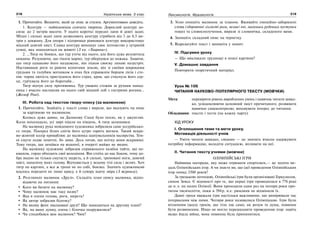 218 Українська мова. 5 клас218 219219Лексикологія. Фразеологія
1. Прочитайте. Визначте, який це опис за стилем. Аргументовано доведіть.
1. Кенгуру — найвідоміша сумчата тварина. Дорослий кенгуру до-
сягає до 2 метрів висоти. У нього короткі передні лапи й довгі задні.
Міцні і сильні задні лапи дозволяють кенгуру стрибати від 3 до 4,5 ме-
трів у довжину. Для опори і підтримки рівноваги кенгуру використовує
міцний довгий хвіст. Самка кенгуру виношує своє потомство у хутряній
сумці, яка знаходиться на животі (З кн. «Тварини»).
2. …Тигр не боявся, що тур утече від нього, але його дуже розлютила
невдача. Розуміючи, що тікати марно, тур обернувся до хижака. Знаючи,
що тигр однаково його наздожене, він пішов своєму лихові назустріч.
Наставивши роги та риючи копитами землю, він зі своїми широкими
грудьми та голубим вогником в очах був справжнім борцем лісів і сте-
пів: чорна лютість приглушила його страх; кров, що стиснула його сер-
це, гуртувала його до боротьби…
Тигр відчув силу противника. Тур уважно стежив за рухами напад-
ника і вчасно наставляв на нього свій міцний лоб з гострими рогами…
(Жозеф Роні).
ІІІ. Робота над текстом твору-опису (за малюнком)
1. Прочитайте. Знайдіть у тексті слова і вирази, що вказують на опис
за картиною чи малюнком.
Колись дуже давно, на Далекому Сході було тепло, як у джунглях.
Коли похолодало, усі звірі пішли на південь. А тигр залишився.
На малюнку рука невідомого художника зобразила саме уссурійсько-
го тигра. Посеред білих снігів його хутро горить вогнем. Такий яскра-
во-жовтий колір приваблює до малюнка шанувальників малярства. Тем-
ні смуги ледве помітні, бо зима. Десь читав, що влітку вони яскравіші.
Тому тигра, що зачаївся на водопої, в очереті майже не видно.
На малюнку художник зобразив справжнього хазяїна тайги, що не-
квапом, гордо обходить свої володіння. Він стоїть до нас боком, тому до-
бре видно не тільки смугасту шерсть, а й сильні, треновані ноги, довгий
хвіст, нахилену вниз голову. Відчувається у всьому тілі сила і велич. Хоч
тигр на картині, а все ж трохи не по собі, боязко. Значить художникові
вдалось передати не лише красу, а й сувору вдачу звіра (З журналу).
2. Розгляньте малюнок «Друзі». Складіть план опису малюнка, відпо-
відаючи на питання:
Кого ви бачите на малюнку?
Чому малюнок має таку назву?
Яка в оленя голова, роги, шерсть?
Як автор зобразив білочку?
На якому фоні змальовані друзі? Що знаходиться на другому плані?
Як, на вашу думку, олень і білочка подружилися?
Чи сподобався вам малюнок? Чим?
3. Усно опишіть малюнок за планом. Вживайте емоційно-забарвлені
слова (здоровенні гіллясті роги, великі очі, маленька руденька пустунка
тощо) та словосполучення, вирази зі словничка, складеного вами.
4. Запишіть складний опис на чернетку.
5. Відредагуйте текст і запишіть у зошит.
IV. Підсумки уроку
— Що викликало труднощі в описі картини?
V. Домашнє завдання
Повторити теоретичний матеріал.
Урок № 106
ЧИТАННЯ НАУКОВО-ПОПУЛЯРНОГО ТЕКСТУ (МОВЧКИ)
Мета: перевірити рівень вироблених умінь і навичок читати швид-
ко, усвідомлюючи основний зміст прочитаного; розвивати
навички самоконтролю; виховувати інтерес до читання.
Обладнання: тексти і тести (на кожну парту)
ХІД УРОКУ
І. Оголошення теми та мети уроку.
Мотивація діяльності учнів
— Уміти читати швидко, свідомо — це значить вчасно одержувати
потрібну інформацію, володіти ситуацією, впливати на неї.
ІІ. Читання тексту учнями (мовчки)
ОЛІМПІЙСЬКІ ІГРИ
Найвища нагорода, яку може отримати спортсмен,— це золота ме-
даль Олімпійських ігор. А чи знаєте ви, що ідеї проведення Олімпійських
ігор понад 2500 років?
За грецькою легендою, Олімпійські ігри були організовані Геркулесом,
сином Зевса. Є відомості про те, що перші ігри проводилася в 776 році
до н. е. на полях Олімпії. Вони проходили один раз на чотири роки про-
тягом тисячоліття, поки в 394р. н.е. римляни не відмінили їх.
Давні греки вважали ігри настільки важливими, що вимірювали час
інтервалами між ними. Чотири роки називалися Олімпіадою. Ігри були
втіленням ідеалу греків, що тіло так само, як розум та душа, повинне
бути розвиненим. Ніщо не могло перешкодити проведенню ігор: навіть
якщо йшла війна, вона повинна була припинитися.
 