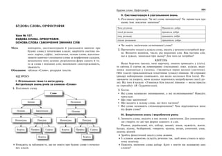 222 Українська мова. 5 клас222 223223Будова слова. Орфографія
БУДОВА СЛОВА. ОРФОГРАФІЯ
Урок № 107.
БУДОВА СЛОВА. ОРФОГРАФІЯ.
ОСНОВА СЛОВА І ЗАКІНЧЕННЯ ЗМІННИХ СЛІВ
Мета: повторити, систематизувати й узагальнити вивчене про
будову слова у початкових класах; закріпити систему по-
нять: корінь, суфікс, закінчення, основа слова; вдоскона-
лювати навички членування слова за морфемним складом,
визначення типу основи; розрізнення форм одного й то-
го ж слова і похідних слів; виховувати спостережливість,
уважність.
Обладнання: таблиця «Слово», роздруки текстів.
ХІД УРОКУ
І. Оголошення теми та мети уроку.
Актуалізація знань учнів за схемою «Слово»
1. Розгляньте схему.
Слово
Змінне Незмінне
ПохіднаНепохідна
Корінь Префікс Суфікс
Корінь
ОсноваЗакінченняОснова
ПохіднаНепохідна
Корінь Префікс Суфікс
Корінь
Розкажіть за таблицею те, що ви знаєте про будову слова з початко-
вих класів.
ІІ. Систематизація й узагальнення знань
1. Розгляньте приклади. Чи всі слова змінюються? Чи змінюється при
цьому їхнє лексичне значення?
Тиха розмова Працюємо добре
тихої розмови працюєш добре
тиху розмову працюють добре
тихою розмовою працювали добре
Чи мають закінчення незмінювані слова?
2. Прочитайте подані у дужках слова, введіть у речення в потрібній фор-
мі. Визначте відмінок, число, рід виділених слів. Яка частина слів,
що в дужках, змінилася при цьому? Для чого це потрібно?
КВІТЕНЬ
Якщо березень (весна), наче наречену, лишень приводить у (гість),
то квітень її стрічає як повноправну (господиня): луки, узліски, видо-
линки зодягаються у (зелень), з’являються перші весняні (листочок).
Обіч (скелі) прокльовуються тендітними (списи) півники. Ці справжні
(рицар) найпершими сповіщають, що весна оселилася біля (хата). Не-
зважаючи на (мороз), вони мужньо переносять випробування своєї (до-
ля). Від того й казали: «З’явилися біля (оселя) півники — весна присіла
на (призьба)» (В. Скуратівський).
3. Бесіда.
Які слова називаємо змінюваними, а які незмінюваними? Наведіть
приклади.
Що таке закінчення?
Що входить в основу слова, які його частини?
Які слова називають спільнокореневими? Чим відрізняються вони
від форм слова?
ІІІ. Закріплення знань і вироблення умінь
1. Запишіть слова, виділіть в них основу і закінчення. Для самоконтро-
лю утворіть по дві-три форми кожного зі слів.
Родина, український, ніч, кобзар, заповіт, земля, мужність, життя,
батько, підпис, безбарвний, говорити, калина, метро, сонячний, смак,
додому, рідний.
Зробіть фонетичний аналіз слова життя.
Із словом мужність складіть речення так, щоб воно стояло в оруд-
ному відмінку.
Поясніть значення слова кобзар. Кого з поетів ми називаємо цим
словом?
 
