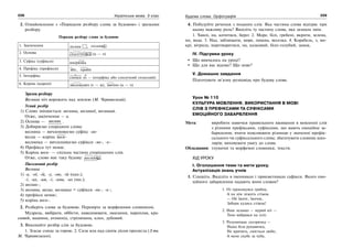 228 Українська мова. 5 клас228 229229Будова слова. Орфографія
2. Ознайомлення з «Порядком розбору слова за будовою» і зразками
розбору.
Порядок розбору слова за будовою
1. Закінчення лісник , лісника
2. Основа скалічений (к — ч)
3. Суфікс (суфікси) шкірянка
4. Префікс (префікси) збіг, прибіг
5. Інтерфікс
сінокіс (о — інтерфікс або сполучний голосний)
6. Корінь (корені) зволожувач (г — ж), звично (к — ч)
Зразок розбору
Весняна ніч ворожить над землею (М. Чернявський).
Усний розбір
1) Слово змінюється: весняна, весняної, весняний.
Отже, закінчення — а.
2) Основа — веснян .
3) Добираємо споріднені слова:
весняна — вичленовуємо суфікс -ян-
весна — корінь весн-
веснянка — вичленовуємо суфікси -ян-, -к-
4) Префікса тут немає.
5) Корінь весн- — спільна частина споріднених слів.
Отже, слово має таку будову: весняна .
Письмовий розбір
Весняна
1) -а, -ої, -ій, -у, -ою, -ій (одн.);
-і, -их, -им, -і, -ими, -их (мн.);
2) веснян-;
3) весняна, весна, веснянка = суфікси -ян-, -к-;
4) префікса немає;
5) корінь весн-.
2. Розберіть слова за будовою. Перевірте за морфемним словником.
Мудрець, ввібрати, оббігти, наводнювати, змагання, пароплав, кра-
сивий, машина, атомохід, стрілянина, клен, дубовий.
3. Виконайте розбір слів за будовою.
1. Згасає сонце за горою. 2. Сиза мла над синім лісом пролягла (З тв.
М. Чернявського).
4. Побудуйте речення з поданих слів. Яка частина слова відіграє при
цьому важливу роль? Виділіть ту частину слова, яка зазнала змін.
1. Хвилі, на, котитися, берег. 2. Море, білі, гребені, вкрити, зелена,
по, вода. 3. Над, заблищати, море, пишна, веселка. 4. Корабель, з, мо-
крі, вітрила, перетворитися, на, казковий, біло-голубий, замок.
IV. Підсумки уроку
Що вивчалось на уроці?
Що для вас відоме? Що нове?
V. Домашнє завдання
Підготувати зв’язну розповідь про будову слова.
Урок № 110
КУЛЬТУРА МОВЛЕННЯ. ВИКОРИСТАННЯ В МОВІ
СЛІВ З ПРЕФІКСАМИ ТА СУФІКСАМИ
ЕМОЦІЙНОГО ЗАБАРВЛЕННЯ
Мета: виробити навички правильного вживання в мовленні слів
з різними префіксами, суфіксами, що мають емоційне за-
барвлення; вчити пояснювати різницю у значенні префік-
сального чи суфіксального слова; збагачувати словник шко-
лярів; виховувати увагу до слова.
Обладнання: тлумачні та морфемні словники, тексти.
ХІД УРОКУ
І. Оголошення теми та мети уроку.
Актуалізація знань учнів
1. Спишіть. Виділіть в іменниках і прикметниках суфікси. Якого емо-
ційного забарвлення надають вони словам?
1. От прокинувся грибок,
А на нім лежить стіжок
— Ой їжаче, їжачок,
Забери кудись стіжок!
2. Наш ледащо — мурий кіт —
Тихо вибрався на пліт.
3. Розумнішає сестричка —
Наша біла рукавичка,
Не кричить, сміється любо,
А мене скубе за чуба,
 