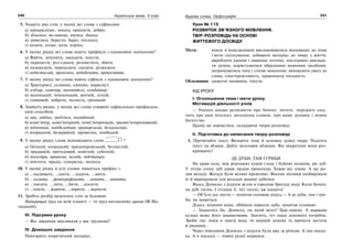240 Українська мова. 5 клас240 241241Будова слова. Орфографія
5. Укажіть ряд слів, у якому всі слова з суфіксами:
а) прекрасніше, зопалу, пришити, добро;
б) зблизька, по-новому, внучка, донизу;
в) дивитися, берегти, берег, теплохід;
г) казати, козак, коза, корінь.
6. У якому рядку всі слова мають префікси з однаковим значенням?
а) Вийти, зачепити, закидати, внести;
б) перенести, роз’єднати, розчистити, збити;
в) недоказати, переказати, сказати, розказати;
г) недостиглий, прозелень, недобачити, пропустити.
7. У якому рядку всі слова мають суфікси з однаковим значенням?
а) Тракторист, селянин, киянин, марксист;
б) кобзар, каменяр, вихователь, комбайнер;
в) маленький, чемненький, житній, літній;
г) сливовий, доброта, чесність, грецький.
8. Знайдіть рядок, у якому всі слова утворені суфіксально-префіксаль-
ним способом:
а) два, двійка, двоїтися, подвійний;
б) комп’ютер, комп’ютерний, комп’ютеризація, закомп’ютеризований;
в) підземний, невідкладний, приморський, беззахисний;
г) вчорашній, безкрайній, провесінь, пообідній.
9. У якому рядку слова відповідають схемі ?
а) Осінній, козацький, придніпровський, безлистий;
б) прадавній, пречудовий, новітній, суботній;
в) посестра, провесна, негода, підстанція;
г) неістота, прадід, суперклас, полісся.
10. У якому рядку в усіх словах пишеться префікс с.
а) …малювати, …шити, …ходити, …мити;
б) …казати, …фотографувати, …хопити, …питати;
в) …писати, …лити, …бити, …косити;
г) …пекти, …жарити, …варити, …вернути.
11. Зробіть розбір виділених слів за будовою.
Найкращий труд на всій планеті — то труд натхненних орачів (Ф.Ма-
лицький).
ІІІ. Підсумки уроку
— Які завдання викликали у вас труднощі?
IV. Домашнє завдання
Повторити теоретичний матеріал.
Урок № 115
РОЗВИТОК ЗВ’ЯЗНОГО МОВЛЕННЯ.
ТВІР-РОЗПОВІДЬ НА ОСНОВІ
ЖИТТЄВОГО ДОСВІДУ
Мета: вчити п’ятикласників висловлюватися відповідно до теми
і мети спілкування; добирати матеріал до твору з життя;
виробляти уміння і навички логічно, послідовно виклада-
ти думки, користуватися образними мовними засобами;
дотримуватися типу і стилю мовлення; виховувати увагу до
слова, спостережливість, правописну пильність.
Обладнання: сюжетні малюнки, тексти.
ХІД УРОКУ
І. Оголошення теми і мети уроку.
Мотивація діяльності учнів
— Уміння цікаво розповісти про бачене, почуте, пережите свід-
чить про ваш інтелект, володіння словом, про ваше духовне і мовне
багатство.
Цьому ви навчаєтеся, складаючи твори-розповіді.
ІІ. Підготовка до написання твору-розповіді
1. Прочитайте текст. Визначте тему й основну думку твору. Поділіть
текст на абзаци. Дайте заголовок абзацам. Які мікротеми вони роз-
кривають?
ДЕ ДУБИ, ТАМ І ГРИБИ
На краю села, між ріденьких кущів глоду і буйних полинів, ріс дуб.
У літню спеку дуб давав людям прохолоду. Ховав від зливи. А ще ро-
див жолуді. Жолуді були великі-превеликі. Восени лісники назбирували
їх й вирощували для розсади манюні дубочки.
Якось Дениско з дідусем везли в городню бригаду воду. Коли бачать:
на дубі гусінь. І стільки її, тієї гусені, аж кишить!
— Об’їсть усе листя,— похитав головою дідусь.— А де дуби, там і гри-
би, як мовиться.
Дідусь зупинив коня, обійшов навколо дуба, похитав головою:
— Здавалось би, Дениску, он який велет! Цар-дерево. А миршава
кузька може його занапастити. Значить, тут наша допомога потрібна.
Зроби так: поки я завезу воду, ти мерщій додому та принеси заступа
й ряднину...
Через півгодини Дениско з дідусем були вже за річкою. А там посад-
ка. А в посадці — повно рудої мурашки.
 