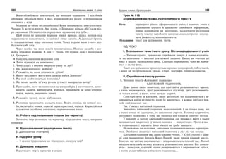 242 Українська мова. 5 клас242 243243Будова слова. Орфографія
Вони облюбували невеличкий, ще молодий мурашник. З усіх боків
обережно обкопали його. І весь мурашиний рід разом із мурашником
опинився у відрі.
Мурахам це ой як не сподобалось! Вони занервували, заметушилися.
Чимало їх встигло втекти. Але дідусь із Дениском щільно обв’язали від-
ро рядниною і без клопотів переселили мурашник під дуба...
Щоб ніхто не заподіяв мурахам ніякої кривди, дідусь напнув над
мурашником невеличкого, із залізної сітки намета. А Дениско приніс
із посадки кілька відер соснових голок. Тепер мурахи мали з чого роз-
будувати собі хату.
Через якийсь час вони зовсім призвичаїлись. Полізли на дуба в роз-
відку, шукаючи поживи. А там — гусінь. От мурахи нею і поласували
(А. Григорчук)
Поясніть значення виділених слів.
Дайте відповіді на запитання:
1. Чому дідусь з онуком звернули увагу на дуб?
2. Що вони вирішили зробити?
3. Розкажіть, як вони допомогли дубові?
4. Якого важливого життєвого досвіду набув Дениско?
5. Від якої особи ведеться розповідь?
6. Які мовні засоби зв’язку речень у тексті використав автор?
2. Пригадайте, чого ви навчилися за минулий рік ( виготовляти, допо-
магати, садити, вирощувати, вчитися, працювати за комп’ютером;
пекти, варити, вишивати тощо).
3. Розкажіть (усно), як це відбувалося.
4. Розповідь продумайте, складіть план. Ведіть оповідь від першої осо-
би, включайте описи, короткі характеристики, оцінки. Користуйтеся
художніми засобами: епітетами, порівняннями тощо.
ІІІ. Робота над письмовим твором (на чернетці)
Запишіть твір-розповідь на чернетку, відредагуйте текст, виправте
помилки.
IV. Удосконалення і редагування тексту
(з допомогою вчителя)
V. Підсумки уроку
— З якими труднощами ви зіткнулися, пишучи твір?
VI. Домашнє завдання
Переписати твір з чернетки в зошит.
Урок № 116
АУДІЮВАННЯ НАУКОВО-ПОПУЛЯРНОГО ТЕКСТУ
Мета: перевірити рівень сформованості умінь і навичок учнів з
аудіювання: слухати й адекватно сприймати інформацію,
повно відповідати на запитання, засвідчуючи розуміння
змісту тексту; виробляти навички самоконтролю; вихову-
вати уважність, відповідальність.
Обладнання: текст для аудіювання, тести.
ХІД УРОКУ
І. Оголошення теми і мети уроку. Мотивація діяльності учнів
— Уміння слухати, правильно сприймати почуте й повно відповіда-
ти на запитання — важливі для кожної людини. Цьому ви вчитеся усі
роки в школі, на кожному уроці. Сьогодні перевіримо, чого ви навчи-
лися в цьому році.
Текст для аудіювання пропонується науково-популярний, тобто такий,
з яким ви зустрічалися на уроках історії, географії, природознавства.
ІІ. Сприймання тексту учнями
1. Читання тексту «Квітковий годинник»
КВІТКОВИЙ ГОДИННИК
Дуже давно люди помітили, що одні квіти розкриваються вранці,
а вдень закриваються, другі розкриваються під вечір, треті розкривають-
ся тільки вночі, а вдень вони завжди закриті.
Спостерігаючи за квітками, люди зрозуміли, що відкриваються і за-
криваються квіти не просто, коли їм захочеться, а кожна квітка у пев-
ний, свій власний час.
Так з’явився квітковий годинник.
Звичайно, квітковий годинник недосконалий. І не тільки тому, що
в нього немає ні секундних, ні хвилинних стрілок. Головна незручність
квіткового годинника в тому, що «ходить» він тільки в сонячну погоду.
У похмуру ж погоду квітковий годинник «не працює»: квіти в нього
залишаються закритими (у деяких навпаки — відкритими). Проте в цьо-
го годинника є і переваги: його ніколи не треба заводити.
Незважаючи на недоліки, квітковим годинником можна користува-
тися. Особливо згодиться квітковий годинник у лісі під час походу.
Квітковий годинник уже давно цікавив учених. У XVIII столітті у Шве-
ції жив знаменитий ботанік Карл Лінней, який провів цікавий дослід.
Знаючи, що квітки закриваються і відкриваються в певний час, Лінней
висадив на клумбу велику кількість різноманітних рослин. Він спосте-
рігав і записував, о котрій годині розкриваються і закриваються квітки,
а потім уклав таблицю квіткового годинника...
 