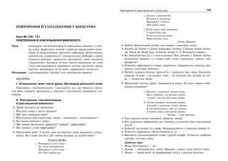 254 Українська мова. 5 клас254 255255Повторення й узагальнення у кінці року
ПОВТОРЕННЯ Й УЗАГАЛЬНЕННЯ У КІНЦІ РОКУ
Урок № 120–121
ПОВТОРЕННЯ Й УЗАГАЛЬНЕННЯ ВИВЧЕНОГО
Мета: повторити, систематизувати й узагальнити вивчене у п’ято-
му класі; формувати уміння і навички правильного напи-
сання й обґрунтування вивчених орфограм, фонетичного,
лексичного, морфемного і синтаксичного розборів; уміння
складати речення, правильно поєднуючи слова лексично
і граматично, будувати зв’язні тексти відповідно до теми
і мети висловлювання; розвивати логічне мислення, мовну
пам’ять, виховувати чуття мови, правописну пильність.
Обладнання: узагальнювальні таблиці (для повторення правил).
ХІД УРОКУ
І. Оголошення теми і мети уроку. Мотивація діяльності учнів
Повторити, систематизувати, узагальнити все, що вивчили протя-
гом року, виявити прогалини в знаннях і постаратися виправити ста-
новище.
ІІ. Повторення, систематизація
й узагальнення вивченого
1. Дайте відповіді на запитання.
1. Яка роль мови в житті людини?
2. Що таке державна мова?
3. Яка різниця між поняттями «мова», «мовлення», «спілкування»?
4. Які науки вивчають мову?
5. Що вивчає фонетика? орфоепія? графіка? орфографія?
6. Що означає слово орфографія?
2. Прочитайте вірш. З’ясуйте, про що йдеться: мову, мовлення, спілку-
вання. Які слова свідчать про любов авторки до рідної мови?
РІДНА МОВА
1. Найкраща в світі пісня —
Це пісня материнська.
Найкраща в світі мова —
Це мова українська.
2. Дзвінка і милозвучна,
Велична й загадкова,
Прекрасна і співуча
Моя рідна мова!
3. В ній шепіт трав шовкових
І солов’їний спів.
В ній музика казкових
Моїх дитячих снів.
(Олена Митник)
Зробіть фонетичний розбір слів дзвінка, солов’їний, пісня.
Назвіть усі букви в словах найкраща, велична. Скільки звуків позна-
чає буква щ? Який звук позначає буква е? й? Розкажіть алфавіт.
Як вимовляється [з] у слові казкових? Яка різниця у вимові звуків,
позначених буквою с у словах світі, пісня, українська, співуча, снів,
прекрасна?
Поясніть орфограми в словах: українська, материнська, велична, пре-
красна, солов’їний, дитячих.
Назвіть якомога більше прислів’їв і приказок про мову. Проведіть
конкурс «Слово — не полова, язик — не помело» або «Слово до сло-
ва — зложиться мова».
3. Прочитайте вголос вірші, працюючи в парах. На яких звуках побу-
дована алітерація?
1) Шумить і шамотить шумна шума.
Шум прибуває, як весною повінь,
І кожен лист на дубі шуму повен.
2) Лисніє липовий липневий липець
Липучий і лискучий в білім збанку.
В нім розтопились зорі на світанку
І пахощі левад, квітчастих китиць
(Богдан — Ігор Антонич).
Чого досягає автор повтором дібраних звуків?
Яку додаткову інформацію дає читачеві (слухачеві) таке озвучування
поезії?
Доберіть заголовки до строф. Повправляйтеся у швидкій вимові їх.
Поясніть орфограму «Ненаголошені е, и».
Випишіть спільнокореневі слова з другої строфи. Позначте графічно
значущі частини слова.
Довідкове бюро
1. Шума (болгарське) — ліс.
2. Липець — липневий мед, тобто зібраний у липні, коли цвітуть липи.
3. Збанок — дерев’яний чи фарфоровий посуд у вигляді бочечки.
 
