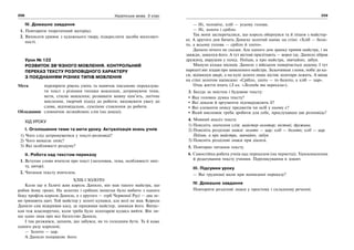 258 Українська мова. 5 клас258 259
IV. Домашнє завдання
1. Повторити теоретичний матеріал.
2. Виписати уривок з художнього твору, підкреслити засоби милозвуч-
ності.
Урок № 122
РОЗВИТОК ЗВ’ЯЗНОГО МОВЛЕННЯ. КОНТРОЛЬНИЙ
ПЕРЕКАЗ ТЕКСТУ РОЗПОВІДНОГО ХАРАКТЕРУ
З ПОЄДНАННЯМ РІЗНИХ ТИПІВ МОВЛЕННЯ
Мета: перевірити рівень умінь та навичок письмово переказува-
ти текст з різними типами мовлення, дотримуючи теми,
мети, стилю мовлення; розвивати мовну пам’ять, логічне
мислення, творчий підхід до роботи; виховувати увагу до
слова, відповідальне, сумлінне ставлення до роботи.
Обладнання: словничок незнайомих слів (на дошці).
ХІД УРОКУ
І. Оголошення теми та мети уроку. Актуалізація знань учнів
1) Чого слід дотримуватися у тексті-розповіді?
2) Чого вимагає опис?
3) Які особливості роздуму?
ІІ. Робота над текстом переказу
1. Вступне слово вчителя про текст (заголовок, тема, особливості зміс-
ту, автор).
2. Читання тексту вчителем.
ХЛІБ І ЗОЛОТО
Коли ще в Галичі жив король Данило, він мав такого майстра, що
робив йому гроші. На золотих і срібних монетах було вибито з одного
боку профіль короля Данила, а з другого — герб Червоної Русі — два ле-
ви тримають щит. Той майстер у золоті купався, але волі не мав. Король
Данило сам відкривав касу, де працював майстер, замикав його. Випус-
кав теж власноручно, коли треба було золотареві кудись вийти. Він ли-
ше один знав про все багатство Данила.
І так розжився, запанів, що забувся, як то голодним бути. Та й каже
одного разу королеві;
— Золото — цар.
А Данило поправляє його:
— Ні, чоловіче, хліб — усьому голова.
— Ні, золото і срібло.
Так вони засперечалися, що король обернувся та й пішов з майстер-
ні. А другого дня бачить Данило золотий напис на стіні: «Хліб — боло-
то, а всьому голова — срібло й злото».
Данило нічого не сказав. Але одного дня зранку привів майстра, і як
завжди, замкнув його. А тут вістові прилітають — ворог іде. Данило зібрав
дружину, вирушив у похід. Поїхав, а про майстра, звичайно, забув.
Минуло кілька місяців. Данило з військом повертається додому. І тут
нарешті він згадав про замкненого майстра. Зіскочивши з коня, побіг до ка-
си, відімкнув двері, а на купі золота лише кістяк золотаря лежить. А вище
на стіні золотом написано: «Срібло, злото — то болото, а хліб — цар».
Отак життя вчить (З кн. «Легенди та перекази»).
3. Бесіда за змістом і будовою тексту:
Яка головна думка тексту?
Які докази й аргументи підтверджують її?
Які елементи опису предметів чи осіб у ньому є?
Який висновок треба зробити для себе, прослухавши цю розповідь?
4. Мовний аналіз тексту
1) Поясніть значення слів: майстер-золотар; вістові; дружина.
2) Поясніть розділові знаки: золото — цар; хліб — болото; хліб — цар.
Поїхав, а про майстра, звичайно, забув.
3) Поясніть розділові знаки при діалозі.
5. Повторне читання тексту.
6. Самостійна робота учнів над переказом (на чернетці). Удосконалення
й редагування тексту учнями. Переписування в зошит.
ІІІ. Підсумки уроку
— Які труднощі мали при написанні переказу?
IV. Домашнє завдання
Повторити розділові знаки у простому і складному реченні.
 