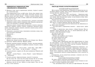 264 Українська мова. 5 клас264 265265Додаток
ІНДИВІДУАЛЬНІ ЗАВДАННЯ ДО ТЕМИ
«ЛЕКСИКОЛОГІЯ. ФРАЗЕОЛОГІЯ»
1. Випишіть слова, вжиті в переносному значенні, з’ясуйте їх значен-
ня і стилістичну роль.
Рано-поранесеньку встає на обрії сонце. Летять його швидкі гінці-
промені золотими стрілами по світу. Дихає могутніми грудьми земля.
Велично котить свої хвилі Дніпро — Славута, вологою напоює степи.
Сонце піднімається все вгору та вгору і щиро вітає школярську братію,
що поспішає на урок.
2. Погрупуйте подані слова у синонімічні ряди, доповніть самостійно
дібраними словами, виділіть стрижневе слово. Поясніть смислові від-
тінки слів-синонімів, їх емоційне забарвлення.
Гордиться, ридати, гуторити, рюмсати, балакати, голосити, пишатися,
величатися, говорити, дзвеніти, пхикати, гоноритися, цвенькати, ревти,
цідити, чванитися, мовити, скімлити, лопотати, пускати сльозу, ґелґота-
ти, хлипати, бундючитися.
3. Продовжіть синонімічні ряди, підсилюючи позитивну ознаку, кож-
ним наступним синонімом.
1. Прекрасний, ...
2. Добрий, ...
3. Голубити, ...
4. Доберіть синоніми до виділених слів.
Відомий поет. Дужий чоловік. Зрозуміти текст. Безкрає поле. Малень-
ке зайченятко. Пройти недалечко. Журавлі летять.
5. Поясніть значення поданих синонімів. З’ясуйте, чим вони розрізня-
ються: формою, звучанням чи графічним записом. Складіть з двома
парами речення.
Поле — поле; сонце — сон це; качка — качка; бурі — бурі; добре —
добре; коло — коло; потри — по три; на березі — на березі.
6. Складіть речення з парами слів. Як вони називаються? Наведіть свої
приклади.
Щедрий — скупий. Радість — печаль. Рідний — чужий. Наближати-
ся — віддалятися.
7. Складіть речення з фразеологізмами, поясніть їх значення.
Як вода змила. Як з гуски вода. Як комар наплакав. Як сніг на голову.
8. Поясніть значення фразеологізмів. Доберіть свої за аналогією.
Дивиться, мов кіт на сало. Любить, як вовк порося. Тихо, хоч мак
сій. Аж у п’ятах похололо.
ТЕКСТИ ДО УРОКІВ З КУЛЬТУРИ МОВЛЕННЯ
БАТЬКІВСЬКИЙ ЧИ БАТЬКІВ ДІМ?
Що ж означає слово батьківський? Передусім це прикметник від сло-
ва батьки (батько й мати). Тому й кажуть батьківський комітет, бать-
ківський обов’язок, батьківський дім.
— Гаразд,— скажете ви,— отже, «хата батьків» — батьківська хата.
А якщо, припустимо, в якомусь селі дід та баба вирішили одписати свою
хату синові, тобто батькові їхніх онуків, то для останніх це буде «бать-
кова» чи «батьківська» хата?
Оскільки хата стала власністю їхнього батька, то це віднині батькова
хата. Отже, коли йдеться про буквальне значення, про належність ко-
мусь житла, то кажемо батькова хата або хата батьків.
— Але є ж у мові словосполучення батьківський дім, батьківська ха-
та. Що ж вони означають?
— Ці слова вжито у переносному значенні — «рідна оселя», «рідне
вогнище».
— Добре. А припустимо, щось сталося з чиїмось батьком. Про це,
звичайно, кажуть батькове горе. Але є ж і вислів батьківське горе. На-
приклад, у вірші Володимира Сосюри:
Але нема до мене діла
байдужим зорям угорі.
...Пливуть над скорбним сном Славути,
над горем батьківським моїм.
Їм гуркоту гармат не чути,
і наших сліз не видно їм.
— Цілком вірно, батьківський може бути прикметником не тільки
від слова батьки, а й від слова батько. Та це буває тоді, коли йдеться
про дії, обов’язки, почуття щодо дітей, властиві чоловікам. Наприклад,
батьківська любов, батьківські почуття.
Останнє значення слова батьківський вживається і переносно — во-
но означає «доброзичливий», «відданий», «дбайливий», коли йдеться —
про уважне ставлення якоїсь людини до інших (звичайно молодших).
Такий епітет, наприклад, вживає Олесь Гончар у романі «Прапоро-
носці», змальовуючи замполіта майора Воронцова в його ставленні до
бійців.
Сподіваємось, що ви запам’ятали різницю у значенні слів (З кн.
Є. Чак «З біографії слова»).
ПАМ’ЯТНИК ЧИ ПАМ’ЯТКА ІСТОРІЇ?
По дорозі туристи захоплено розповідали про Київ.
— Ми ще ніколи не бачили такого чудового міста. Скільки тут зеле-
ні, квітів. А скільки історичних пам’ятників!
— Так, пам’ятників багато. Ось ідемо до Софії Київської. На площі
 