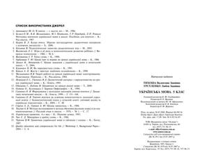270 Українська мова. 5 клас270 271
Навчальне видання
ТИХОША Валентина Іванівна
УРСУЛЕНКО Любов Іванівна
УКРАЇНСЬКА МОВА. 5 КЛАС
Головний редактор К. Ю. Голобородько
Редактор О. О. Маленко
Відповідальний за випуск Ю. М. Афанасенко
Технічний редактор О. В. Лєбєдєва
Коректор О. М. Журенко
Підп. до друку 26.03.2008. Формат 60×90/16.
Папір офсет. Друк офсет. Гарнітура Ньютон.
Ум. друк. арк. 17,00. Зам. № 8-05/16-05.
ТОВ «Видавнича група “Основа”»
61001 м. Харків, вул. Плеханівська, 66
тел. (057) 731-96-33
е-mail: office@osnova.com.ua
www.osnova.com.ua
Свідоцтво суб’єкта видавничої справи
ДК № 2911 від 25.07.2007 р.
Віддруковано з готових плівок
Виробник: ПП «Тріада+»
Свідоцтво ДК № 1870 від 16.07.2007 р.
Харків, вул. Киргизька, 19. Тел. (057) 757-98-16, 757-98-15
СПИСОК ВИКОРИСТАНИХ ДЖЕРЕЛ
1. Амонашвілі Ш. О. В школу — с шести лет.— М., 1986.
2. Бєляєв О.М., В.Я. Мельничайко, М.І. Пентилюк, Г.Р. Передерій, Л.П. Рожило
Методика вивчення української мови в школі: Посібник для вчителя.— К.:
Рад.школа, 1987.
3. Бугрім В. Л. Казка вчить. Збірник нестандартних дидактичних матеріалів
з основних дисциплін.— X., 2006.
4. Букатов В. Педагогические таинства дидактических игр.— М., 2003.
5. Виготский Л. С. Игра и её роль в психологическом развитии ребёнка // Во-
просы психологии.— 1966.— № 6.
6. Вихованець І. Р. Таїна слова.— К., 1990.
7. Горбунцова Т. Ю. Цікаві ігри та вправи на уроках української мови.— К., 1966.
8. Зевако В., Непийвода С. Цікаві завдання з української мови в початковій
школі.— Т., 2004.
9. Клименко Н. Ф. Як народжується слово.— К., 1991.
10. Коваль А. П. Життя і пригоди знайомих незнайомців.— К., 1990.
11 Мельничайко В.Я. Творчі роботи на уроках української мови: конструювання.
Редагування. Переклад.— К.: Рад.школа, 1984.
12. Неживий О.І., Ужченко В.Д. Дидактичний матеріал з народознавства на уро-
ках української мови.— К.: Освіта, 1995.
13. Одинцова Г., Кодлюк Я. Цікавинки на уроках рідної мови.— Т., 2000.
14. Олійник О., Кульчицька І. Цариця Орфографія.— К., 1994.
15. Савченко О. Я. Формування у молодших школярів уміння вчитися // Дидак-
тика початкової школи.— К.: Генеза, 1999.— С 151–168.
16. Савченко О. Я. Уміння вчитися як ключова компетентність загальної серед-
ньої освіти // Компетентнісний підхід у сучасній освіті: світовий досвід та
українські перспективи.— К., 2004.— С. 40.
17. Стріха А. Д., Гуревич А. Ю. Цікава граматика.— К., 1986.
18. Текучев А. В. Методы исследования и методы обучения русскому языку и их вза-
имоотношения // Русский язык в школе. — 1976.— № 1.— С. 17.
19. Український правопис. 4-е вид.— К.: Наукова думка, 1993.
20. Чак Є. Д. Мандрівка в країну слова.— К., 1986.
21. Чуркіна В.Ф. Граматика української мови в таблицях і схемах.— К.: Логос,
1997.
22. Quality education and competencies for life // Workshop 3, Background Paper.–
2004.— C. 6.
 