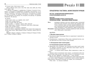 28 Українська мова. 5 клас28
5. Склади слова з букв одного слова.
Зразок: абрикос (коси, роси, соки, бик, кара, коса, риба, рис, боки,
край, краби, сир);
1) Айстри; 2) акваріум; 3) арифметика; 4) береза; 5) диктант; 6) екс-
курсія; 7) електрика; 8) жайворонок; 9) квартира; 10) колектив; 11) ко-
лекція; 12) комбайн; 13) компас; 14) космонавт; 15) кукурудза; 16) левада;
17) метал; 18) метро; 19) портрет; 20) предмет; 21) радіо; 22) республі-
ка; 23) сантиметр; 24) секунда; 25) телеграма; 26) трактор; 27) трамвай;
28) фанера; 29) хвилина.
6. Загадки.
1) Чого нема у вола, а є у корови, кози, коня?
2) Що стоїть посеред Одеси?
3) Гора й долина. Що між ними?
4) Хоч не риба,— є в Дніпрі, у Десні, Дінці, Дністрі?
5) Я у Львові живу, у Луцьку, у Луганську, нема мене в Житомирі.
6) Що стоїть посеред Землі?
7) По них ходять, їх засівають, зрошують.
8) На них пишуть, виправляють помилки, вони можуть бути відкреслені.
9) Під ними ходять. Вони бувають великі, маленькі, можуть бути по-
гнуті.
Відповіді: 1) Буква о. 2) Буква е. 3) Буква й. 4) Буква Д. 5) Буква Л. 6) Бук-
ва м. 7) Поля. 8) Рядки. 9) Мости.
ПРАКТИЧНА ЧАСТИНА. КОНСПЕКТИ УРОКІВ
ВСТУП. ПОВТОРЕННЯ ВИВЧЕНОГО
В ПОЧАТКОВИХ КЛАСАХ
Урок № 1
ЗНАЧЕННЯ МОВИ В ЖИТТІ СУСПІЛЬСТВА.
УКРАЇНСЬКА МОВА — ДЕРЖАВНА МОВА УКРАЇНИ
Мета: розширити уявлення дітей про значення мови в організації
життя будь-якої спільноти; дати поняття про державну мову,
її роль у розвитку науки, культури держави; формувати інте-
рес до вивчення рідної мови, оволодіння її лексичним багат-
ством; виховувати в учнів патріотизм, любов до рідної мови.
Обладнання: Конституція України, словники української мови, виставка
книг «Мова рідна, слово рідне!»
ХІД УРОКУ
І. Вступне слово вчителя
1. Зачитування вірша Олександра Олеся (у підручнику) і короткий ко-
ментар до нього.
2. Ознайомлення з підручником «Рідна мова» (зовнішній вигляд, апа-
рат орієнтації для учнів, вступне слово авторів).
ІІ. Оголошення теми та мети уроку
ІІІ. Актуалізація опорних знань учнів
1. Прочитайте текст. Розкажіть, яке значення має мова в житті люди-
ни. Доберіть заголовок до тексту. Висловіть власні версії: чому лю-
диноподібні мавпи не говорять?
Слово — то дивний витвір людини. Воно народилося в праці, як
і пісня.
Завдяки слову ми розуміємо одне одного, за допомогою мови тво-
ряться великі дива на землі. Без слова не було б ні писемності, ні літе-
ратури, ані пісні. Відберіть у людини мову — і вона здичавіє…
Відомо кілька фактів, коли дітей вирощували вовки (пригадайте Ма-
углі), газелі, мавпи. Повернені в суспільство, вони не вміли говорити,
користувалися звуковими сигналами тих тварин, які їх виховували.
Отже, мова — це людське надбання.
Розділ ІІ
 