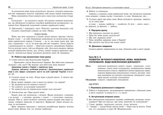 30 Українська мова. 5 клас30 3131Вступ. Повторення вивченого в початкових класах
За допомогою мови люди спілкуються, мислять, пізнають навколиш-
ній світ, виражають почуття, передають свій досвід іншим поколінням.
Мова споконвічна і буде існувати доти, поки існує суспільство (З жур-
налу).
Суспільство — це сукупність людей, об’єднаних певними відносина-
ми, що обумовлені історично способом виробництва матеріальних і ду-
ховних благ (Короткий тлумачний словник української мови).
2. Прочитайте і перекажіть текст. Поясніть значення виділених слів.
Складіть тематичний словник до теми «Мова».
РІДНА МОВА
Мова, яку мені залишили у спадок далекі предки, красива і багата.
Кожне слово — це ніби діамантова намистинка на величезному разку
мови українського народу. Словник — це те, що наша нація знає про
світ, а граматика — це те, як вона про цей світ говорить. Знати, берегти
і примножувати це знання — обов’язок кожного громадянина України.
Хто не розуміє цього, той сам обкрадає себе. Для нього вмовкає чарівна
мелодія українських пісень, дум, легенд, зникає мудрість приказок і при-
слів’їв, зачиняється брама духовного розвитку нації (В. Іванишин).
ІV. Робота над засвоєнням теми уроку
1. Слово вчителя про Конституцію України.
— Прочитайте статтю Конституції України. Які обов’язки громадян
записані у цій статті? Як виконує цей обов’язок ваша родина?
Державною мовою в Україні є українська мова.
Держава забезпечує всебічний розвиток і функціонування української
мови в усіх сферах суспільного життя на всій території України (Стат-
тя 10)
2. Складіть діалог на тему: «Рідна мова в рідній школі». У діалозі тор-
кніться питань:
Якою мовою говорять учні в школі на уроках і на перерві?
Чи дотримуєтеся ви мовного етикету?
Чи слідкуєте за культурою мовлення?
Чи користуєтеся ви українською мовою поза школою?
3. Лінгвістична гра «Чари рідної мови».
Кожен день ми починаємо з вітання. Вдома вітаємося з рідними,
а на вулиці — з сусідами, друзями, у школі — з учителями, одноклас-
никами. Про те, якого великого значення здавна надавав наш народ ві-
танню, говорять приказки та прислів’я. Наприклад: «Гарне вітання ми-
ліше за частування».
Ваше завдання пригадати і записати якнайбільше формул вітання
рідної мови. Виграє той, хто запише найбільше.
4. Робота зі словником.
Знайдіть у словнику слова української мови, які читаються однаково
зліва направо і справа наліво і означають те саме. Наприклад: око …
5. Складіть вірші про рідну мову. Якщо відчуваєте труднощі, зверніть-
ся до таких рим:
а) мова — основа; майбутнє — незабутнє; б) діти — квіти; знати —
не зрівняти; в) бринить — любить;
V. Підсумок уроку
Що вивчалось сьогодні на уроці?
Чому без мови немає суспільства?
Що таке державна мова?
Чому потрібна державна мова в Україні?
Що свідчить про багатство нашої мови?
VI. Домашнє завдання
Скласти коротке повідомлення на тему «Значення мови в житті людей».
Урок № 2–3
РОЗВИТОК ЗВ’ЯЗНОГО МОВЛЕННЯ. МОВА. МОВЛЕННЯ.
СПІЛКУВАННЯ. ВИДИ МОВЛЕННЄВОЇ ДІЯЛЬНОСТІ
Мета: пояснити відмінність понять «мова», «мовлення», «спіл-
кування»; вчити дітей спілкуватися, дотримуючись правил
мовленнєвого етикету; виробляти уміння правильно корис-
туватися формулами мовленнєвого етикету, жестами, мімі-
кою відповідно до ситуації спілкування; виховувати у шко-
лярів високу культуру спілкування.
Обладнання: плакати з правилами спілкування.
ХІД УРОКУ
І. Перевірка домашнього завдання
1. Робота в мікрогрупах: заслуховування повідомлень «Значення мови
в житті людини» й оцінка їх (1, 2 у групі).
ІІ. Актуалізація опорних знань
1. Яке призначення записаного: назвати, повідомити, вплинути, поспіл-
куватися? Про що йдеться: про мову, мовлення чи спілкування?
1. Слово, префікс, закінчення, наголос, склад, речення.
2.— Гиворе! — сказав Петро своєму коню.— Удвох нам не втекти. Тікай
сам. А я заховаюся в озері (М. Вінграновський).
 