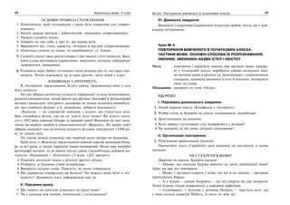 34 Українська мова. 5 клас34 3535Вступ. Повторення вивченого в початкових класах
ОСНОВНІ ПРАВИЛА СПІЛКУВАННЯ
1. Намагайтеся, щоб спілкування з вами було корисним для співроз-
мовника.
2. Будьте завжди ввічливі і доброзичливі, поважайте співрозмовника.
3. Уважно слухайте інших.
4. Говоріть не про себе, а про те, що цікаво всім.
5. Враховуйте вік, стать, характер, інтереси й настрій співрозмовника.
6. Навчіться слухати до кінця, не перебиваючи. (І. Томан).
5. Складіть діалог двох друзів (подруг) про минулі літні канікули. Вжи-
вайте слова ввічливості (привітання, звертання, похвали, побажання,
запрошення, прощання).
6. Розкажіть мамі, бабусі чи іншому члену родини про те, що зараз про-
читаєте. Потім перекажіть це ж саме другові, групі учнів у класі.
КІНОФІЛЬМ З «ІНТЕРНЕТУ»
В «Інтернеті» представлено безліч сайтів, присвячених кіно у всіх
його аспектах.
На них зібрано величезну кількість інформації: огляди відеоновинок,
рецензії кінокритиків, цікаві факти про фільми, біографії й фільмографії
акторів і режисерів. «Інтернет» допоможе не тільки дізнатися якнайбіль-
ше про улюблені фільми, а й, наприклад, вибрати відеокасету.
«Відеогід» — це справжній довідник з усього, що стосується кіно.
Вам сподобався фільм, але ви не знаєте його назви? Ви хочете знати,
хто у 1982 році отримав Оскара за кращий грим? Відповіді на такі запи-
тання ви можете знайти в кіноенциклопедії «Відеогід». На цьому сайті
зібрано відомості про величезну кількість фільмів, випущених з 1900 ро-
ку до наших днів.
Тут також можна дізнатися про творчий шлях актора чи режисера.
Крім того, у «Відеогіді» представлено повний перелік володарів Оска-
ра за всі роки, а також лауреатів інших кінопремій. Якщо вам потрібні
фотографії акторів, то до ваших послуг сайти з різнобічним добором ма-
теріалів: «Кіноманія» і «Кіноляпи» (З журн. «Д/С просто»).
Поясніть розділові знаки у реченні другого абзацу.
Розберіть за будовою слово якнайбільше.
Випишіть складні слова. Поясніть, як вони утворилися.
Які українські кінофільми ви бачили? Чи можуть вони бути в «Ін-
тернеті»? Доповніть текст інформацією про це.
V. Підсумки уроку
Що нового ви сьогодні дізналися на уроці мови?
Чи є різниця між мовою, мовленням і спілкуванням?
VI. Домашнє завдання
Випишіть з підручника української літератури уривок тексту, що є при-
кладом спілкування.
Урок № 4
ПОВТОРЕННЯ ВИВЧЕНОГО В ПОЧАТКОВИХ КЛАСАХ.
ЧАСТИНИ МОВИ. ОСНОВНІ СПОСОБИ ЇХ РОЗПІЗНАВАННЯ.
ІМЕННИК. ІМЕННИКИ-НАЗВИ ІСТОТ І НЕІСТОТ
Мета: повторити і закріпити знання про частини мови, одержа-
ні у початковій школі; виробляти уміння визначати відо-
мі частини мови в реченні за запитаннями і граматичними
ознаками, називати іменники істоти й неістоти; виховувати
увагу до слова.
Обладнання: малюнки до теми «Осінь».
ХІД УРОКУ
І. Перевірка домашнього завдання
1. Усний переказ тексту «Кінофільм з «Інтернету».
2. Розбір слова за будовою на дошці: кінокритиків, якнайбільше.
3. Дати відповідь на питання:
Яких правил спілкування слід додержувати у розмові?
Чи залежить це від умов, ситуації спілкування?
ІІ. Організація повторення
1. Розв’язання проблемного питання:
Прочитайте текст. Спробуйте дати відповіді на поставлені в ньому
питання.
ЧИ Є СЕКРЕТИ В МОВИ?
Дорогою до школи, Катруся сказала:
— Цікаво, що сьогодні будемо вивчати на уроці української мови?
Адже ми вже усе повторили.
— Може, є ще якісь секрети у мови, що ми їх не знаємо,— висловив
припущення Юрась.
— А я думаю,— сказав Андрійко,— що всі секрети ми уже відкрили.
Тепер будемо тільки вправлятись у перевірці орфограм.
— Сумніваюсь — вступив у розмову Петрусь.— Здається мені, що
у мові стільки секретів! Мабуть, їх ніхто не знає всі.
 