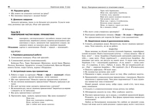 40 Українська мова. 5 клас40 4141Вступ. Повторення вивченого в початкових класах
IV. Підсумки уроку
Що нового ви дізналися сьогодні на уроці?
Які іменники пишуться з великої букви?
V. Домашнє завдання
Записати прізвища, імена та по батькові усіх родичів. Скласти неве-
лику розповідь про свій рід «Роде мій красний».
Урок № 6
ПОВТОРЕННЯ ЧАСТИН МОВИ. ПРИКМЕТНИК
Мета: повторити, систематизувати і поглибити знання учнів про
прикметник; виробляти уміння і навички розпізнавати при-
кметники в тексті, визначати їхні граматичні ознаки; ви-
ховувати повагу до власного роду, сімейних традицій.
Обладнання: картки із запитаннями «Читай — міркуй — відповідай!».
ХІД УРОКУ
І. Перевірка домашньої роботи
1. Зачитування оповідань «Роде мій красний».
2. Словниковий диктант (пояснювальний).
Київська Русь, Тарас Григорович Шевченко, музей Івана Франка,
Полісся, Буковина, Закарпаття, гетьман Сагайдачний, Ярослав Мудрий,
комета Галлея, озеро Світязь, журнал «Подружка».
ІІ. Актуалізація знань про прикметник
1. Робота в парах за картками «Читай — міркуй — відповідай!» (Один
ставить запитання, другий відповідає, потім навпаки).
Що таке прикметник? Наведіть приклад прикметника в реченні.
На які питання відповідають прикметники? Наведіть приклади в ре-
ченні.
Від якої частини мови залежить прикметник у реченні?
Як визначити рід, число і відмінок прикметника? Зверніться до вправи
і покажіть це на прикладах.
Яка роль прикметника в реченні?
2. Прочитайте вірш, знайдіть прикметники. Що вони називають?
Мово моя…
Мово моя, невичерпна скарбнице,
Вічне, нев’януче слово,
Дай із глибин мені вволю напитись
Чарів твоїх барвінкових.
Мово моя, просторінь піднебесна,
Сонячна, ясна, красива!
Вірю всім серцем назавжди воскресла,
Хай розквіта твоя сила!
Мово моя, і проста, й незбагненна,
Втілення думки людської
Мово, ти гордість і щастя для мене.
Як я пишаюсь тобою!
(В. Кобзаренко)
Від якого слова утворилось просторінь?
3. Розв’язання проблемного питання. «Згоден — Не згоден — Обґрунтуй!»
Без прикметників світ втратив би барви і став одноманітним.
ІІІ. Закріплення знань й удосконалення вмінь
1. Спишіть, розкривши дужки. Визначте рід, число і відмінок прикмет-
ника. Усно поясніть, як ви це робите.
НАШ РІД
Мама вишиває на (білий) полотні (зелений) барвінок, чорнобривці,
(синій) волошки. Навіть (маленький) качечку — утіньку вишила. «Що це
буде, нене? — питає Андрійко.(«Український святковий) сорочечка для
тебе»,— каже мати. «Чому українська?» — допитується Андрійко. «Бо
вишиваю такі квіти, які ростуть на нашій землі. А земля наша зветься
Україною. І ти — (маленький) українець». «А ти, мамо?» — питає сино-
чок. «І я українка, й тато, і бабуся, й дідусь. Ми всі (український) ро-
ду». «Ура! — закричав Андрійко.— Ми українці!» (За А. М’ястківським).
Поясніть орфограму «М’який знак».
Як називається розмова двох осіб?
Працюючи в парах, складіть діалог на тему «Моє улюблене заняття».
2. Провідміняйте словосполучення прикметника з іменником. Виділіть
закінчення у прикметника. Чим вони відрізняються? У яких відмін-
ках вживається знак м’якшення?
Новий урожай, осіння казка, добре серце, синій м’яч, чиста вода,
давнє оповідання.
Складіть із словосполученнями кілька речень (на вибір).
3. Обговорення діалогів на тему «Моє улюблене заняття».
4. Поставте прикметники, що в дужках, у потрібній граматичній формі.
Розкажіть, як це треба робити. Яка форма прикметника вважається
початковою?
Любов до Батьківщини неможлива без любові до (рідний) слова.
Тільки той може осягти своїм розумом і серцем красу, велич і могутність
 