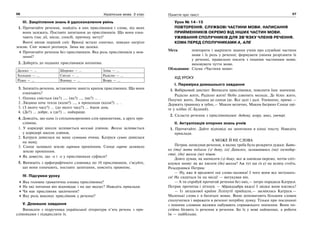 56 Українська мова. 5 клас56 5757Поняття про текст
ІІІ. Закріплення знань й удосконалення умінь
1. Прочитайте речення, знайдіть в них прислівники і слова, від яких
вони залежать. Поставте запитання до прислівників. Що вони озна-
чають (час дії, місце, спосіб, причину, мету)?
Вночі випав перший сніг. Вранці встало сонечко, швидко нагріло
землю. Сніг поволі розтанув. Зима ще далеко.
Прочитайте речення без прислівників. Яка роль прислівників у мов-
ленні?
2. Доберіть до поданих прислівників антоніми.
Далеко — … Широко — … Зліва — …
Холодно — … Світло — … Радісно — …
Рідко — … Взимку — … Вгору — …
3. Запишіть речення, вставляючи замість крапок прислівники. Що вони
означають?
1. Оленка сміється (як?) …, (як?) …, (як?) … .
2. Людина хоче тепла (коли?) …, а прохолоди (коли?) … .
3. (З якого часу?) … (до якого часу?) … йшов дощ.
4. (Де?) … добре, а (де?) … найкраще.
4. Доведіть, що одне із спільнокореневих слів прикметник, а друге при-
слівник.
1. У коридорі школи заливається веселий дзвінок. Весело заливається
у коридорі школи дзвінок.
2. Катруся дивилася на маму сумними очима. Катруся сумно дивилася
на маму.
3. Сонце заливало землю гарячим промінням. Сонце гаряче заливало
землю промінням.
Як довести, що -о і -е у прислівниках суфікси?
5. Випишіть з орфографічного словника по 10 прислівників, з’ясуйте,
що вони означають, поставте запитання, поясніть правопис.
IV. Підсумки уроку
Яка головна граматична ознака прислівника?
На які питання він відповідає і на що вказує? Наведіть приклади.
Чи має прислівник закінчення?
Яку роль виконує прислівник у реченні?
V. Домашнє завдання
Виписати з підручника української літератури п’ять речень з при-
слівниками і підкреслити їх.
Урок № 14–15
ПОВТОРЕННЯ. СЛУЖБОВІ ЧАСТИНИ МОВИ. НАПИСАННЯ
ПРИЙМЕННИКІВ ОКРЕМО ВІД ІНШИХ ЧАСТИН МОВИ.
УЖИВАННЯ СПОЛУЧНИКІВ ДЛЯ ЗВ’ЯЗКУ ЧЛЕНІВ РЕЧЕННЯ.
КОМА ПЕРЕД СПОЛУЧНИКАМИ А, АЛЕ
Мета: повторити і закріпити знання учнів про службові частини
мови і їх роль у реченні; формувати уміння розрізняти їх
у реченні, правильно писати з іншими частинами мови;
виховувати чуття мови.
Обладнання: Схема «Частини мови»
ХІД УРОКУ
І. Перевірка домашнього завдання
1. Вибірковий диктант. Виписати прислівники, пояснити їхнє значення.
Радісно жити, Радісно жити! Небо дзвенить молоде, Де білеє жито,
Пахучеє жито, Людина до сонця іде. Все далі і далі. Упевнено, прямо —
Держить травинку в зубах,— Маком велично, Маком багряно Сонце цві-
те у хлібах (С.Будний).
2. Скласти речення з прислівниками: додому, вгору, вниз, увечері.
ІІ. Актуалізація опорних знань учнів
1. Прочитайте. Дайте відповіді на запитання в кінці тексту. Наведіть
приклади.
А МОЖЕ Й НЕ СЛОВА
Петрик записував речення, в якому треба було розкрити дужки: Бать-
ко (та) мати поїхали (з) дому, (а) Данилко, залишившись (на) господар-
стві, (до) школи (не) пішов.
Довго думав, як написати (з) дому, все ж написав окремо, потім спіт-
кнувся знову: як же писати (до) школи? Аж тут ще (н е) на шляху стоїть.
Розсердився Петрик:
— Ну, вже й вреднючі оці слова-малюки! І чого вони все метушать-
ся! Не сидиться їм на місці! — вигукував він.
— А ти спробуй прочитай речення без них,— хитро порадила Катруся.
Петрик прочитав і зітхнув: — Абракадабра якась! І звідки вони взялись?
— Із загадкової країни Ліліпутії прийшли,— засміялась Катруся.—
Маленькі слова є в багатьох мовах. Вони допомагають більшим словам
сполучатися і виражати в реченні потрібну думку. Тільки при поєднанні
з іншими словами малюки набувають справжнього значення. Вони по-
стійно бігають із речення в речення. Бо їх у мові найменше, а роботи
їм — найбільше.
 