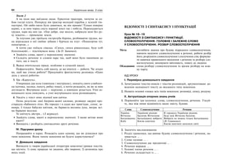 64 Українська мова. 5 клас64 6565Відомості з синтаксису і пунктуації
Текст 2
А на поля вже виїздили люди. Гуркотіли трактори, тягнучи за со-
бою гострі плуги. Попереду вів трактор молодий парубок у зеленій гім-
настерці. Ой любо-мило було дивитися, як він працює! Тільки поверне
кермо, а за ним чорна смуга зораної землі так і побігла. Перекидаються
грудки, пара від них іде. «Оце добре, оце весело, набридло мені без ру-
ху лежати»,— примовляє земля.
За плугами уже проїхала гострозуба борона, розбиваючи грудки, во-
на вгризалася в неї своїми зубами і бурчала на плуг: «Понагортав тут,
понагортав…»
А потім уже поїхала сівалка. «Сипся, сипся рівнесенько, буде хліб
білесенький»,— підспівувала вона. (За О. Іваненко).
Знайдіть слова, вжиті у переносному значенні.
Складіть речення зі словом пара так, щоб воно було омонімом до
того, що в тексті.
2. Важка вчительська праця, особливо в сучасній школі.
Пофантазуйте. Уявіть собі школу, де всі вчителі — роботи. Чи згодні
ви, щоб вас учили роботи? Придумайте фантастичну розповідь «Один
день у школі роботів»
3. Гра «Карусель».
Утворивши два кола (зовнішнє і внутрішнє), опишіть свого улюблен-
ця (котика, песика, папугу, рибку тощо), а потім розкажіть, як ви за ним
доглядаєте. Внутрішнє коло — нерухоме, а зовнішнє рухається. Учні зо-
внішнього кола описують, а учні внутрішнього кола розповідають.
4. Уведіть у текст опис відомої вам квітки.
Осінь розстеляє свої багряно-жовті килими, розвішує ажурні про-
стирадла «бабиного літа». На городах і в садах все прив’ядає, сохне, за-
вмира. І тільки бабусин квітник, як барвиста весняна лука, виграє всі-
ма барвами веселки.
То квітнуть айстри… (З журналу).
Знайдіть слова, вжиті в переносному значенні. З якою метою вони
вжиті?
Випишіть і розберіть синтаксично друге речення.
IV. Підсумки уроку
Попрацюйте в парах. Розкажіть один одному, що ви дізналися про
типи мовлення. Яким типом мовлення ви будете користуватися?
V. Домашнє завдання
Виписати із творів української літератури невеличкі уривки текстів,
що містять: 1) опис природи чи людини, або тварини; 2) розповідь про
якісь події.
ВІДОМОСТІ З СИНТАКСИСУ І ПУНКТУАЦІЇ
Урок № 18–19
ВІДОМОСТІ З СИНТАКСИСУ І ПУНКТУАЦІЇ.
СЛОВОСПОЛУЧЕННЯ. ГОЛОВНЕ І ЗАЛЕЖНЕ СЛОВО
У СЛОВОСПОЛУЧЕННІ. РОЗБІР СЛОВОСПОЛУЧЕННЯ
Мета: поглибити знання про будову підрядного словосполучення,
навчити виділяти словосполучення в реченні, робити розбір
його; розрізняти словосполучення і сполучення слів; формува-
ти навички правильного виділення з речення та розбору сло-
восполучення; виховувати ввічливість, повагу до людини.
Обладнання: схема розбору словосполучення та зразок розбору на кож-
ну парту.
ХІД УРОКУ
І. Перевірка домашнього завдання
1. Зачитування текстів-описів і текстів-розповідей, аргументоване до-
ведення належності тексту до вказаного типу мовлення.
2. Назвати основні ознаки всіх типів мовлення: розповіді, опису, роздуму.
ІІ. Актуалізація опорних знань учнів
1. Порівняйте три колонки: слова, словосполучення, речення. З’ясуй-
те, яка між ними відмінність щодо змісту, будови.
Слова Словосполучення Речення
Україна
Вітчизна
Батьківщина
Київ
Україною рідною
Багатою Вітчизною
Батьківщину вибрати
Києва каштани
Я горджусь Україною рідною.
Буде моя Вітчизна багатою.
Вибрати не можна тільки Батьківщину
(В. Симоненко).
Києва каштани запалили свічі
2. Закінчіть висловлювання.
1. Розділ граматики, що вивчає будову словосполучення і речення, на-
зивається … .
2. Слово називає … .
3. Словосполучення дає предметові … .
4. Речення виражає … .
5. Головні члени речення … .
6. Речення складається із … .
 