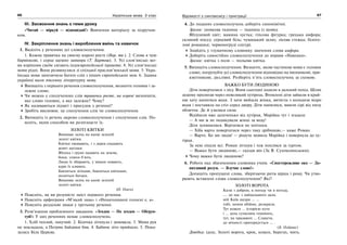 66 Українська мова. 5 клас66 6767Відомості з синтаксису і пунктуації
ІІІ. Засвоєння знань з теми уроку
«Читай — міркуй — відповідай!» Вивчення матеріалу за підручни-
ком.
IV. Закріплення знань і вироблення вмінь та навичок
1. Виділіть у реченнях усі словосполучення.
1. Кожна травичка на своєму корені росте (Нар. тв.). 2. Слова я чую
барвінкові, і серце щемно завмира (Т. Бартош). 3. Усі слов’янські мо-
ви корінням своїм сягають індоєвропейської прамови. 4. Усі слов’янські
мови рідні. Вони розвинулися зі спільної праслов’янської мови. 5. Укра-
їнська мова запозичила багато слів з інших європейських мов. 6. Здавна
українці мали писемну літературну мову.
Випишіть з першого речення словосполучення, визначте головне і за-
лежне слово.
Чи можна у сполученнях слів травичка росте, на корені визначити,
яке слово головне, а яке залежне? Чому?
Як називаються підмет і присудок у реченні?
Зробіть висновок: це сполучення слів чи словосполучення.
2. Випишіть із речень окремо словосполучення і сполучення слів. По-
ясніть, яким способом ви розпізнаєте їх.
ЗОЛОТІ КВІТКИ
Вишиває осінь на канві зеленій
золоті квітки.
Квітки оживають, і з дерев спадають
жовті нагідки.
Яблука і груші падають на землю,
боки, спини б’ють.
Люди їх збирають, у мішки ховають,
кури їх клюють.
Бавляться дітками, бавляться квітками,
моляться батьки.
Вишиває осінь на канві зеленій
золоті квітки.
(О. Олесь)
Поясніть, як ви розумієте зміст першого речення.
Поясніть орфограми «М’який знак» і «Ненаголошені голосні е, и».
Поясніть розділові знаки у третьому реченні.
3. Розв’язання проблемного завдання. «Згоден — Не згоден — Обґрун-
туй!» У цих реченнях немає словосполучень:
1. Хліб теплий, пахучий. 2. Білочка зітхнула і замовкла. 3. Мама рук
не покладала, а Петрик байдики бив. 4. Бабине літо прийшло. 5. Пока-
залась Біла Церква.
4. До поданих словосполучень доберіть синонімічні.
Зразок: шовкова тканина — тканина із шовку.
Яблуневий цвіт; мамина хустка; гіпсова фігурка; грецька амфора;
скляний посуд; серцевий біль; чумацький шлях; лісова стежка; білого-
лові ромашки; червоногруді снігурі.
Знайдіть у тлумачному словнику значення слова амфора.
Доберіть самостійно словосполучення до вправи «Навпаки».
Зразок: квітка з поля — польова квітка.
5. Випишіть словосполучення. Визначте, якою частиною мови є головне
слово, погрупуйте усі словосполучення відповідно на іменникові, при-
кметникові, дієслівні. Розберіть п’ять словосполучень за схемою.
ВАЖКО БУТИ ЛЮДИНОЮ
Діти поверталися з лісу. Вони сьогодні ходили в далекий похід. Шлях
додому пролягав через невеликий хутірець. Втомлені діти зайшли в край-
ню хату напитися води. З хати вийшла жінка, витягла з колодязя відро
води і поставила на стіл серед двору. Діти напилися, вмили сірі від пилу
обличчя. Де й узялися сили.
Відійшли вже далеченько від хутірця, Марійка тут і згадала:
— А ми ж не подякували жінці за воду!
Діти зупинилися. Вертатися не хотілося.
— Хіба варто повертатися через таку дрібницю,— каже Роман.
— Варто. Бо ми люди! — рішуче мовила Марійка і повернула до ху-
тірця.
За нею пішли всі. Роман зітхнув і теж поплівся за гуртом.
— Важко бути людиною,— сказав він (За В. Сухомлинським).
Чому важко бути людиною?
6. Робота над збагаченням словника учнів. «Спостережливе око — До-
питливий розум. — Влучне слово!»
Допишіть пропущені слова, зберігаючи ритм вірша і риму. Чи утво-
рюють вставлені слова словосполучення? Які?
ЗОЛОТІ ВОРОТА
Коли з добром, в погоду чи в негоду,
…. до нас з найдальшого даля,
мій Київ щедро … …
тобі, немов обійми, розкриля.
Тут кожен … історією куто
і … день сучасним гомонить,
тут, на прадавніх … Славути,
до вічності приторкується … .
(Б. Олійник)
Довідка: ідеш, Золоті ворота, крок, кожен, берегах, мить.
 