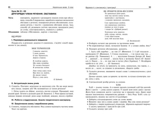 92 Українська мова. 5 клас92 9393Відомості з синтаксису і пунктуації
Урок № 31–32
ДРУГОРЯДНІ ЧЛЕНИ РЕЧЕННЯ. ОБСТАВИНА
Мета: повторити, закріпити і розширити знання учнів про обста-
вину, способи її вираження; виробляти навички визначення
обставин у реченні; поширення речень обставинами; скла-
дання речень і текстів з уживанням обставин місця, часу,
способу дії; розвивати логічне мислення; виховувати увагу
до слова, спостережливість, охайність у роботі.
Обладнання: таблиця «Обставини», картки з текстами.
ХІД УРОКУ
І. Перевірка домашнього завдання
Підкресліть в реченнях додатки й означення, з’ясуйте спосіб вира-
ження їх (на дошці).
МОЄ ТЕРНОПІЛЛЯ
І вишень заметілі,
І ланів далина.
О моє Тернопілля,
Дорога сторона.
Я голублю дороги,
Що навік полюбив.
Тут колись босоноге
Я дитинство згубив.
Лиш тепер серед поля
Вже його не знайти,
Де високі тополі
Йдуть у сиві світи.
(С.Будний).
ІІ. Актуалізація знань учнів
1. Спишіть. Поставте запитання до виділених слів. На що вони вказу-
ють (місце, напрям дії)? Як називаються ці члени речення?
1. Осінь ходить по діброві, золотить листки кленові. Прощавай, наш
рідний край. Летимо в далекий край (О. Іваненко). 2. Рано вранці вставай,
швидко вправи починай: руки вгору підіймай, швидко, весело стрибай.
ІІІ. Робота з підручником. Аналіз теоретичного матеріалу
ІV. Закріплення знань і вироблення умінь
1. Спишіть, підкресліть обставини. Над словом надпишіть частину мови.
Текст на картках.
ЯК ЗРОБИТИ ДЕНЬ ВЕСЕЛИМ
Ти прокинься рано-рано,
лиш над містом сонце встане,
привітайся з ластівками,
з кожним променем ласкавим.
Сам гарнесенько умийся,
сам швиденько одягнися,
підійди до тата й мами
і скажи їм: «Добрий ранок!»
Усміхнися всім навколо:
небу, сонцю, квітам, людям.
І тоді обов’язково
день тобі веселим буде.
(А. Костецький)
Розберіть останні два речення за частинами мови.
Чи відрізняються звуки, позначені буквою -д- у словах людям, день?
2. Поширте речення обставинами, запишіть.
1. Ідуть собі парубки … до гаю (Т. Шевченко). 2. І дуб посадили …
проїжджим (Т. Шевченко). 3. Сонце схилилось … і не пекло вже так …,
як раніше (Гр. Тютюнник). 4. … … веселками блищав Дніпро (Я. Баш).
5. … ранньої … до пізньої … школа була у великому букеті (О. Іванен-
ко). 6. Павло … та … не пив чаю в гостях (Леся Українка). 7. Незабаром
прибігли в ліс діти … … (О. Іваненко).
Довідка: на нічліг, на прикмету, на захід, дошкульно, під горою, з …
весни до … осені, за співами та розмовами, збирати гриби.
3. Складіть речення, вживаючи подані слова і словосполучення у ролі
обставин.
Далеко-далеко; крок за кроком; за містом; за кілька кілометрів; ско-
ро; день у день.
4. Синтаксичний розбір речень за схемою.
ХЛІБ
Хліб — усьому голова. А в наших предків головний хліб був житній.
Жито і життя — слова одного кореня. У нашій мові вони давні і вагомі.
Жито було символом життя і достатку ще в прадавні часи. Давні наші
предки поклонялись покровителю урожаю — богу Роду. Хліб і сіль су-
проводжують людину все життя (З календаря).
Доберіть спільнокореневі слова до слова жито.
Вимовте звук [и] у словах жито і життя. Яка між ними різниця?
Доберіть з творів української літератури, збірників народної творчос-
ті десять приказок і прислів’їв про хліб.
Складіть загадку про хліб.
 
