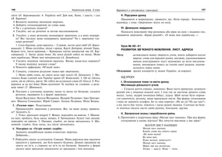 106 Українська мова. 5 клас106 107107Відомості з синтаксису і пунктуації
світи (О. Корсовецький). 4. Українці мої! Дай вам, Боже, і щастя, і сил
(В. Баранов).
Визначте відмінок іменників-звертань.
Доберіть спільнокореневі до слова мова.
Чи є у реченнях підмети?
З’ясуйте, які це речення за метою висловлювання.
2. З’ясуйте, у яких реченнях непоширені звертання, а в яких пошире-
ні? Які частини мови поширюють звертання? Чи є звертання чле-
нами речення?
1. Сило бурлива, думо крилата,— Славою, честю душі овій! (О. Корсо-
вецький). 2. Мово незгубна, пісня і криця, Кручі Дніпрові, вічний Тарас,
Корені отчі, чиста криниця,— Кривдами гнутих випростай нас (О. Кор-
совецький). 3. Звучи, рідна мово, На землі рідній лийся по вінця, Мово
моя українська, Мово моя материнська (А. Демиденко).
З’ясуйте відмінок іменників-звертань. Якому надається перевага?
У якому відмінку залежні слова?
Поясніть орфограму «М’який знак».
3. Спишіть, ставлячи розділові знаки при звертаннях.
1. Мамо люба глянь, як сяють ясно зорі золоті (Б. Грінченко). 2. Мо-
лимось Боже єдиний нам Україну храни (О. Кониський). 3. Ой не сійтесь
сніги, ой не сійтесь, рясні, Не губіть ви останньої слави (О. Олесь). 4. Роз-
вернися ж на всі боки Ниво-десятино! Та посійся не словами, а розу-
мом ниво! (Т. Шевченко).
4. Поставте у кличному відмінку імена та імена по батькові, складіть
речення, вживаючи їх у формі звертання.
Надія Василівна. Наталя Федорівна. Валерій Петрович. Іван Григоро-
вич. Микола Семенович. Юрій Саввич. Галина Петрівна. Юлія Яківна.
5. «Розумне перо». Редагування.
Проаналізуйте звертання у реченнях. Які, на вашу думку, правиль-
ні? Запишіть їх.
1. Тітко, проходьте вперед! 2. Жінко, передайте на квиток. 3. Шанов-
на пані, пройдіть, будь ласка, вперед. 4. Громадянко, будьте такі ласкаві,
передайте на квиток. 5. Папашо, сідайте, он місце звільнилось. 6. Ша-
новний, сідайте, будь ласка, ось місце звільнилось.
6. Мандрівка на «Острів мовних скарбів».
Запишіть якнайбільше мовно-етикетних звертань.
Добродію,...
7. Побудуйте діалог за ситуацією. Ситуція. Мама доручила вам закупити
продукти у крамниці, що біля вашого будинку. Деяких продавців ви
знаєте на ім’я, а старших на ім’я та по батькові. Запишіть у формі
діалогу ваші прохання-замовлення до продавців і їхні відповіді.
V. Підсумки уроку
Працюючи в мікрогрупах, проведіть гру «Бліц-турнір». Запитання-
відповідь з теми «Звертання» йдуть по колу.
VI. Домашнє завдання
Написати невеликий твір-розповідь або вірш на одну з поданих тем,
вживаючи звертання: «Краю рідний!», «О мово моя українська…».
Урок № 40–41
РОЗВИТОК ЗВ’ЯЗНОГО МОВЛЕННЯ. ЛИСТ. АДРЕСА
Мета: активізувати мовну творчість учнів, вчити добирати влучні
вирази, слова для передачі думки, настрою, удосконалювати
вміння конструювати текст відповідно до мети висловлю-
вання; виховувати повагу до членів своєї родини, відпові-
дальність перед ними.
Обладнання: зразки конвертів (у межах України, за кордон).
ХІД УРОКУ
І. Оголошення теми та мети уроку.
Мотивація діяльності учнів
— Сучасне життя стрімке, невпинне. Воно часто примушує залишати
рідний дім у пошуках власної долі. І тоді так не вистачає рідного слова
матусі, татка, мудрої посмішки бабусі, дідуся. Щоб легше було перене-
сти самотність, розлуку, люди придумали листи. Цю форму спілкування
і нині не замінить телефон. Бо то лиш коротке: «Ну як ти? Ну що там?»,
а від листа йде тепло, ніжність і ласка рідної людини. Сьогодні ви буде-
те вчитися писати листи своїм рідним, близьким, друзям.
ІІ. Засвоєння знань і вироблення умінь
1. Прочитайте у підручнику вірш «Матері лист напишу». Про яку форму
спілкування в ньому йдеться? Які почуття викликає у вас вірш?
МАТЕРІ ЛИСТ НАПИШУ
Матері лист напишу.
Кожне слово від самого серця:
«Як воно вдома?
Як воно вам,
Рідна матусю, живеться?»
Матері лист напишу.
Щиро про все розпитаю.
Літери — круглі. Мова — чітка.
 