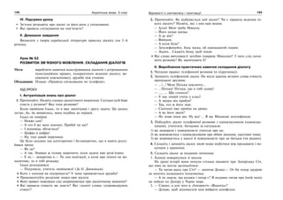 122 Українська мова. 5 клас122 123123Відомості з синтаксису і пунктуації
IV. Підсумки уроку
Зв’язно розкажіть про діалог та його роль у спілкуванні.
Які правила спілкування ви пам’ятаєте?
V. Домашнє завдання
Виписати з творів української літератури приклад діалогу (на 5–6
речень).
Урок № 52
РОЗВИТОК ЗВ’ЯЗНОГО МОВЛЕННЯ. СКЛАДАННЯ ДІАЛОГІВ
Мета: виробляти навички конструювання діалогів з дотриманням
пунктуаційних правил, толерантного ведення діалогу; ви-
ховувати взаємоповагу, дружби між учнями.
Обладнання: Плакат «Правила спілкування по телефону».
ХІД УРОКУ
І. Актуалізація знань про діалог
1. Прочитайте. Назвіть ознаки діалогічного мовлення. Скільки осіб бере
участь у розмові? Яка тема розмови?
Коли прийшов Ілько, то я вже закінчував і другу задачу. Ця далась
легше, бо, як виявилось, вона подібна до першої.
Ілько не повірив:
— Невже сам?
— А хто б же мені допоміг, Прибій чи що?
— І відповідь збігається?
— Цифра в цифру!
— Ну, тоді давай перепишу.
Це було сказано так категорично і беззаперечно, що я навіть розгу-
бився трохи.
— Як це?
— А так. Навіщо ж голову морочити, коли задачу вже розв’язано.
— Е ні,— заперечив я.— Ти сам помізкуй, а коли вже нічого не ви-
ходитиме, то я тобі розкажу.
Ілько розсердився:
— Подумаєш, учитель знайшовся! (За О. Донченком).
Кого з хлопців ви підтримуєте? У чому проявляється дружба?
Прокоментуйте розділові знаки при діалозі.
Яких правил поведінки слід дотримуватися при діалогічному мовленні?
Які правила етикету ви знаєте? Які «золоті слова» супроводжують
етикет?
2. Прочитайте. Як відбувається цей діалог? Чи є правила ведення та-
кого діалогу? Назвіть, які з них вам відомі.
— Алло! Мені треба Миколу.
— Його немає вдома.
— А де він?
— Вийшов.
— А коли буде?
— Зателефонуйте, будь ласка, об одинадцятій годині.
— Ладно… Скажіть йому, щоб чекав.
Які слова ввічливості загубив товариш Миколки? З чого слід почи-
нати розмову? Як закінчувати її?
ІІ. Вироблення практичних навичок складання діалогу
1. Читання правил телефонної розмови (в підручнику).
2. Запишіть телефонний діалог. На місці крапок вставте слова етикету,
пропущені друзями.
— …!...! Мені Петька покличте…
— …Петька! Петька, що я тобі скажу!
— …, …. Що сталося?
— У нас новий учень у класі!
— А звідки він прибув?
— Так, хто ж його знає.
— Сьогодні вже прийде на уроки.
— А як його звати?
— Не знаю поки що. Ну все! … Я ще Мишкові зателефоную.
3. Побудуйте діалог телефонної розмови з однокласником (одноклас-
ницею), учителем, батьками за ситуацією:
1) ви захворіли і повідомляєте учителя про це;
2) ви домовляєтеся з однокласником про обмін дисками, касетами тощо;
3) ви затримуєтесь у школі й повідомляєте про це батьків (чи рідних).
4. Складіть і запишіть діалог, який може відбутися між продавцем і по-
купцем у крамниці.
5. Складіть діалог за поданим початком.
1. Хлопці повернулися зі школи.
На уроці історії вони почули стільки цікавого про Запорізьку Січ,
що ніяк не могли заспокоїтися:
— Ти читав щось про Січ? — запитав Демко.— От би тепер джурою
до якогось козацького полковника.
— А ти знаєш, що козаки і тепер є? Я недавно читав про їхній похід
на чайках по Дніпру у Чорне море.
2. — Сашко, а для чого в «Інтернеті» «Відеогід»?
— Думаю, щоб допомагати нам вибрати кінофільм.
 