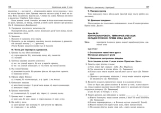 126 Українська мова. 5 клас126 127127Відомості з синтаксису і пунктуації
віконечка, і — яке щастя! — спорохнявіле дерево легко подалось, і десь
на землю брязнуло скло. Гришка нишком одсунув лутку й наліг на до-
шку. Вона заскрипіла, відсунулась. Ставши на діжку, Гришка виглянув
у віконечко. Стрибати було низько.
Коли зникли з очей станційні вогники й вітер полохливо покотився
по ріллі, Гришка, як вихор, помчав до своїх здати рапорта про розвідку
(За Б. Антоненком-Давидовичем).
2. З’ясування лексичного значення слів:
Панцирний поїзд, далебі, перон, комендант, розв’язати язика, нагай,
лутка віконечка, рілля.
3. Завдання.
1. Визначте й запишіть тему тексту.
2. Напишіть, як ви оцінюєте поведінку малого розвідника у драматич-
ній ситуації полону (2 — 3 речення).
(Увага! Кожне завдання оцінюється 2 балами).
IV. Тести для перевірки аудіювання.
1. Гришка під час війни опинився:
а) у артилеристів; б) у піхотному полку; в) у танкістів;
г) у кухарів.
2. Хлопець одержав завдання дізнатися:
а) чи є на станції вороги; б) чи є у ворогів гармати;
в) чи є на станції комендант; г) чи стоять на станції вагони.
3. На станції Гришка:
а) розважав солдатів; б) продавав іриски; в) перелічив гармати;
г) порахував піхоту.
4. Офіцер забрав Гришку:
а) у тюрму; б) в комендатуру; в) у сарай; г) на вокзал.
5. Комендант наказав:
а) дати йому цукерку; б) розв’язати язика; в) видати командира;
г) замкнути в сараї.
6. Гришка опритомнів:
а) у комендатурі; б) у сараї; в) у тюрмі; г) у своєму полку.
7. Гришка виліз із сараю:
а) через дах; б) через двері; в) через віконце; г) через стіну.
8. Він побіг у полк:
а) здати рапорт про розвідку; б) щоб утекти від офіцера;
в) з переляку; г) від побоїв.
V. Підсумки уроку
Усно переказати текст, або скласти простий план тексту (робота ко-
лективна).
VI. Домашнє завдання
Підготуватися до тематичного оцінювання з теми «Складне речення.
Пряма мова. Діалог».
Урок № 54
КОНТРОЛЬНА РОБОТА. ТЕМАТИЧНА АТЕСТАЦІЯ.
СКЛАДНЕ РЕЧЕННЯ. ПРЯМА МОВА. ДІАЛОГ
Мета: перевірити й оцінити рівень знань і вироблених умінь з ви-
вченої теми
ХІД УРОКУ
І. Оголошення теми і мети уроку.
Мотивація діяльності учнів
ІІ. Виконання контрольних завдань
Тести і завдання до теми «Складне речення. Пряма мова. Діалог»
1. Укажіть серед речень складне.
а) Тихі, ніжні зорі спадали з неба (Леся Українка).
б) Так непомітно й літечко збігло (Гр. Тютюнник).
в) Сонце стало нижче ходити над землею і вже не гріло (Гр. Тютюн-
ник).
г) Деревця в розсаднику підросли, і тепер вепри зміцніле коріння
не висмикнуть (Гр. Тютюнник).
2. Визначте кількість граматичних основ у складному реченні.
Сіно тут було уже давно скошено й звезено у стоги, лелеки відлеті-
ли, тільки ящірки шастали інколи обіч дороги та маленькі сірі пташки
спурхували попереду (Гр. Тютюнник).
а) дві; б) три; в) чотири; г) п’ять.
3. Укажіть речення, що побудовані за схемою: , а .
а) Біжить Однокрил, махає одним крилом, а друге по землі волочить
(Гр. Тютюнник).
б) Хлопці переморгуються, а в Тетянки на очах сльози (В. Чухліб).
в) Восени можуть іти надокучливі дощі, віють холодні вітри.
г) По одному яблучку взяли сини собі, а третє матері віднесли.
 