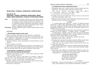 130 Українська мова. 5 клас130 131131Фонетика. Графіка. Орфоепія. Орфографія
ФОНЕТИКА. ГРАФІКА. ОРФОЕПІЯ. ОРФОГРАФІЯ
Урок № 55–56
ФОНЕТИКА. ГРАФІКА. ОРФОЕПІЯ. ОРФОГРАФІЯ. ЗВУКИ
МОВИ І ЗВУКИ МОВЛЕННЯ. ГОЛОСНІ ТА ПРИГОЛОСНІ ЗВУКИ
Мета: повторити й поглибити знання про звуки мови, доступ-
но з’ясувати п’ятикласникам різницю між звуками мови
і мовлення; уточнити знання про голосні і приголосні зву-
ки; виробляти навички правильного визначення і вимови
голосних і приголосних звуків, розрізнення понять «звук»,
«буква»; виховувати спостережливість.
Обладнання: малюнок «Мовний апарат», таблиця «Що вивчають науки
про мову»
ХІД УРОКУ
І. Актуалізація опорних знань учнів
1. Робота з таблицею «Що вивчають науки про мову» (у підручнику).
Прочитайте таблицю. З’ясуйте, що означають слова «фонетика», «гра-
фіка», «орфоепія», «орфографія». Чи знаєте ви їх походження? Які пра-
вила вивчаються у кожному з цих розділів?
Запишіть таблицю у зошит, доповнивши її тими розділами, які уже
вивчали.
2. Дайте відповідь на питання:
За допомогою чого ми висловлюємо свої думки? З чого творяться сло-
ва? Які ви знаєте звуки мови? Чим вони відрізняються від інших звуків?
Що таке звуковий запис? На які групи поділяються звуки мови?
ІІ. Повторення, поглиблення, уточнення
знань учнів про звукову систему мови
1. Проведіть дослідження: з’ясуйте, з яких звуків складається кожне
слово у поданих прислів’ях:
1. Не перо пише, а розум. 2. Що посієш, те й пожнеш. 3. Друзі піз-
наються в біді. 4. Без Батьківщини немає людини. 5. Рідна сторона —
мати, чужа — мачуха. 6. Серце радіє, як держава міцніє.
Випишіть окремо голосні, окремо приголосні звуки. Скільки в укра-
їнській мові голосних, скільки приголосних?
Чому вчать ці прислів’я?
ІІІ. Закріплення знань і вироблення умінь
1. Порівняйте пари слів. З’ясуйте схожість і якими звуками вони від-
різняються. Чи впливає зміна звука на значення слова?
Ніч — піч, рік — вік, бук — гук, стерти — здерти, гора — кора, сі-
но — Зіна, ранок — ґанок, лід — слід, зброя — збруя.
За допомогою чого розрізняються слова?
2. Утворіть різні слова із звуками [а], [ж], [р], [т], [о], [і], [п], [л], [с],
[ф]. Чітко вимовляйте кожен звук.
3. Вимовте звуки у виділених словах. Побудуйте звукові моделі цих слів.
Визначте кількість голосних і приголосних.
РУШНИК
Є у нашій родині дуже давня річ — рушник. В українців рушник
завжди був у пошані. Ним прикрашають ікони, портрети, вікна і две-
рі, мисник. На рушнику подають хліб. На рушник стають молоді, коли
одружуються. Мабуть, тому, що символізує він життєву дорогу, яка те-
пер буде для них спільною.
У нас на Харківщині рушники вишивали тільки чорними й червоними
нитками, як у пісні: «Червоне — то любов, а чорне — то журба».
У нашій родині є рушники, яким уже понад сто років. Їх вишивали
ще мої прапрабабуся і прабабуся. Один з них ми подарували школі. Він
прикрашає портрет Тараса Шевченка (М. Болибік).
Із звуків, що складають слово рушник, утворіть нові слова.
Випишіть слова, у яких є звук [й].
4. Ознайомлення з фонетичним записом (таблиця «Фонетичний запис»
у підручнику). Запишіть слова фонетичною транскрипцією.
Люди, ряд, тин, тінь, дзеркало, джміль, джинс, кухлик, весна, зем-
ля, ґава, плащ, кажу, ясен.
Довідкове бюро: Фонетичний запис ще називають фонетичною транс-
крипцією. Транскрипція (лат.) — передача звуків мови умовними графіч-
ними знаками.
5. Прочитайте вірш. Проведіть спостереження. Вимовте по черзі спо-
чатку голосні, потім приголосні звуки. Чому голосні називають «ро-
товідкривачами», а приголосні «ротозакривачами»?
ДО УКРАЇНСЬКОЇ МОВИ
Трембітна мово. Музико. Калино.
І споконвічно й назавжди моя.
До тебе завше я душею лину.
Марія… мрія. Мамине ім’я.
(З. Кучерява)
Порахуйте, скільки разів вживаються голосні, скільки приголосні
звуки. Чому українську мову називають мелодійною, співучою?
 
