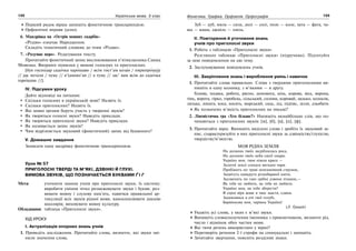 132 Українська мова. 5 клас132 133133Фонетика. Графіка. Орфоепія. Орфографія
Перший рядок вірша запишіть фонетичною транскрипцією.
Орфоепічні вправи (усно).
6. Мандрівка на «Острів мовних скарбів».
«Різдво» означає Народження.
Складіть тематичний словник до теми «Різдво».
7. «Розумне перо». Редагування тексту.
Прочитайте фонетичний запис висловлювання п’ятикласника Сашка
Мовенка. Виправте помилки у вимові голосних та приголосних.
[був господар садочка харошаво / всім гост’ам козав / пирипрошуjу
// jак петали / чуму // в’ідмовл’ав // а туму // зас’ вам всім до садочка
харошава //].
IV. Підсумки уроку
Дайте відповіді на питання:
Скільки голосних в українській мові? Назвіть їх.
Скільки приголосних? Назвіть їх.
Які мовні органи беруть участь у творенні звуків?
Як творяться голосні звуки? Наведіть приклади.
Як творяться приголосні звуки? Наведіть приклади.
Як називається запис звуків?
Чим відрізняється звуковий (фонетичний) запис від буквеного?
V. Домашнє завдання
Записати одну щедрівку фонетичною транскрипцією.
Урок № 57
ПРИГОЛОСНІ ТВЕРДІ ТА М’ЯКІ, ДЗВІНКІ Й ГЛУХІ.
ВИМОВА ЗВУКІВ, ЩО ПОЗНАЧАЄТЬСЯ БУКВАМИ Ґ І Г
Мета: уточнити знання учнів про приголосні звуки, їх систему;
виробити уміння чітко розмежовувати звуки і букви; роз-
вивати мовну і слухову пам’ять, навички правильної ар-
тикуляції всіх звуків рідної мови, вдосконалювати дикцію
школярів; виховувати мовну культуру.
Обладнання: таблиця «Приголосні звуки».
ХІД УРОКУ
І. Актуалізація опорних знань учнів
1. Проведіть дослідження. Прочитайте слова, визначте, які звуки змі-
нили значення слова.
Зуб — дуб, мила — сила, долі — солі, поле — коле, хата — фата, ча-
ша — каша, джміль — хміль.
ІІ. Повторення й уточнення знань
учнів про приголосні звуки
1. Робота з таблицею «Приголосні звуки»
Розгляньте таблицю «Приголосні звуки» (підручник). Підготуйте
за нею повідомлення на цю тему.
2. Заслуховування повідомлень учнів.
ІІІ. Закріплення знань і вироблення умінь і навичок
1. Прочитайте слова правильно. Слова з твердими приголосними ви-
пишіть в одну колонку, з м’якими — в другу.
Голова, подяка, робота, рясно, допомога, кінь, корова, вісь, ворона,
тінь, ворота, гірко, горобець, сільський, солома, коровай, дядько, колосок,
лялька, лопата, коса, косять, морський, сядь, лід, підпис, зілля, дзьобати.
Як позначено м’якість приголосних на письмі?
2. Лінгвістична гра «Хто більше?» Напишіть якнайбільше слів, що по-
чинаються з приголосних звуків: [м], [б], [в], [п], [ф].
3. Прочитайте вірш. Випишіть виділені слова і зробіть їх звуковий за-
пис, схарактеризуйте в них приголосні звуки за дзвінкістю/глухістю,
твердістю/м’якістю.
МОЯ РІДНА ЗЕМЛЯ
На долинах твоїх засріблилась роса,
На долонях твоїх неба синії хмари.
Україно моя, твоя ніжна краса —
Золотої землі сонцем виткані чари.
Пробіжить по траві невгамовний струмок,
Зацвітуть навкруги різнобарвнії квіти,
Задзвенять по гаях срібні дзвони пташок,—
Як тебе не любити, як тебе не любити.
Україно моя, як тебе зберегти?
В серці віра живе в твоє щастя, єдина.
Задивляюся в очі твої голубі,
Барвінкова моя, чарівна Україна!
(Л. Грицай)
Укажіть усі слова, у яких є м’які звуки.
Випишіть словосполучення іменника з прикметником, визначте рід,
число і відмінок обох частин мови.
Які типи речень використано у вірші?
Перетворіть речення 2-ї строфи на спонукальні і запишіть.
Зачитайте звертання, поясніть розділові знаки.
 