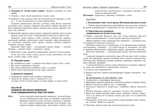 134 Українська мова. 5 клас134 135135Фонетика. Графіка. Орфоепія. Орфографія
4. Мандрівка на «Острів мовних скарбів». Доберіть синоніми до слова
щирий.
З’ясуйте, з яких звуків складається подане слово.
5. Запишіть у ліву колонку слова, що починаються на дзвінкий, а у пра-
ву — ті, що починаються на глухий приголосний.
Скрипіти, ремонтувати, містечко, листівка, диво, бігати, квітувати,
легенький, ґвалт, питання, чималий, рай, джигіт, хитрий, високий, гли-
бина, широкий, цікавитися, ферма, школяр, дзиґа, цукор, зірковий, тра-
вень, йод, сьогодні.
6. Прочитайте виразно слова на дошці, звертаючи особливу увагу на злиту
вимову звуків [дз], [дж]. Схарактеризуйте приголосні звуки в них.
Дзвінкий, ходжу, бджола, дзьоб, дзиґлик, дзеркальний, джерело,
джинсовий, джейран, джентльмен, джок, дзвіниця, дзбан, віддзеркален-
ня, дзеленчати, дзвонити, джаз, джунглі, дзиґарі, дзьобати, дзюрчати,
дзижчати, дзуськи, джерсі.
Довідкове бюро: джок — молдавський танець; джерсі — тканина;
джейран — тварина; дзбан — посудина з дерева.
7. Прочитайте слова, правильно вимовляючи звуки [ґ] і [г] (на дошці).
Гілля, ґава, нігті, ґанок, ґудзик, дьоготь, плуги, ґринджоли, ґніт, гор-
нятко, гучний, аґрус, голуб, ґрунт.
IV. Підсумки уроку
Як називаються звуки, у творенні яких беруть участь голос і шум?
Які звуки називаються глухими?
Які дзвінкі приголосні утворюють пару з глухими?
Який глухий приголосний не має пари дзвінкого?
V. Домашнє завдання
1. Опрацювати теоретичний матеріал підручника.
2. Записати всі відоми слова із звуками [з] і [з’]:
а) назви птахів, б) назви дерев, в) назви тварин, г) назви квітів.
Урок № 58
РОЗВИТОК ЗВ’ЯЗНОГО МОВЛЕННЯ.
УСНЕ ПОВІДОМЛЕННЯ НА ТЕМУ ПРО МОВУ
Мета: вчити школярів композиційно правильно, логічно будува-
ти усне повідомлення про мову на матеріалі підручника;
формувати навички усного зв’язного мовлення у науково-
му стилі, уміння добирати відповідний темі матеріал, ілю-
струвати правила прикладами; збагачувати словник учнів
лінгвістичною термінологією; виховувати сумлінне став-
лення до вивчення мови.
Обладнання: підручники, довідники, посібники з мови.
ХІД УРОКУ
І. Оголошення теми і мети уроку. Мотивація діяльності учнів
— Уміння гарно відповідати на уроці формується поступово, залежить
від вашої відповідальності, старанності під час підготовки до уроків.
ІІ. Підготовка до складання
повідомлення на лінгвістичну тему
1. Робота з картками. Визначте тему, тип і стиль мовлення. Яка мета
такого висловлювання? У якій ситуації воно буде доцільним?
Вибір потрібного слова, правильне його вживання — неодмінна озна-
ка яскравого й виразного мовлення.
Особливо велика роль у художньому, та й повсякденному мовленні,
слів-синонімів. Синоніми — це слова близькі за значенням, але різні
за звуковим оформленням. Наприклад: турбує, тривожить, непокоїть.
Багатство синонімів — найпоказовіша ознака багатства будь-якої
мови.
Синоніми утворюють синонімічні ряди. На чолі ряду стоїть головне
слово, яке найчіткіше передає основний зміст, спільне значення сино-
німічного ряду. Наприклад: писати, виводити, мережати, строчити, чер-
кати, дряпати, шкрябати.
У синонімічний ряд входять слова нейтральні й емоційно забарвле-
ні, слова, що вживаються у переносному значенні.
Складіть план повідомлення.
2. Вивчіть пам’ятку і зробіть взаємоперевірку у формі: запитання — від-
повідь.
Як підготуватися до усної відповіді з мови
1. Ознайомтеся з параграфом підручника.
2. Прочитайте повільно другий раз, виділяючи головне в кожному абзаці.
3. Вивчіть напам’ять правила, що є в параграфі.
4. Розгляньте приклади в підручнику і спробуйте дібрати аналогічні
свої.
5. Читайте абзацами, даючи їм заголовки, складіть план відповіді.
6. Якщо для повної відповіді треба схеми, малюнки, таблиці, накрес-
літь їх на дошці чи на аркуші паперу (від руки чи за допомогою
комп’ютера).
7. Продумайте: після яких слів ви будете демонструвати схеми, малюн-
ки, таблиці. Зробіть це доречно.
3. Повторіть вивчене вами про синтаксичну будову мови.
 