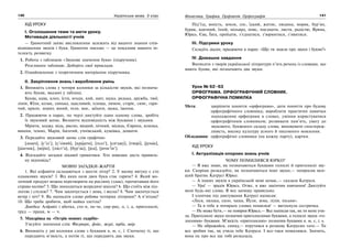 140 Українська мова. 5 клас140 141141Фонетика. Графіка. Орфоепія. Орфографія
ХІД УРОКУ
І. Оголошення теми та мети уроку.
Мотивація діяльності учнів
— Грамотний запис висловлення залежить від вашого знання спів-
відношення звуків і букв. Грамотне письмо — це показник вашого ін-
телекту, розвитку
1. Робота з таблицею «Звукове значення букв» (підручник).
Розгляньте таблицю. Доберіть свої приклади.
2. Ознайомлення з теоретичним матеріалом підручника.
ІІ. Закріплення знань і вироблення умінь
1. Випишіть слова у чотири колонки за кількістю звуків, які познача-
ють букви, вказані у таблиці.
Буква, кава, клен, їсти, ягоди, кий, щит, щука, редька, дружба, твої,
лінія, Юля, козак, синька, щасливий, площа, лимон, старіє, синє, гаря-
чий, крило, зошит, юний, теля, моє, заїхати, щока, їжачок.
2. Працюючи в парах, по черзі диктуйте один одному слова, зробіть
їх звуковий запис. Визначте відповідність між буквами і звуками.
Мріяти, ходжу, мідь, рясно, вищий, нічний, місяць, Європа, ялинка,
вишня, темно, Марія, багатий, учнівський, кущівка, дощити.
3. Передайте звуковий запис слів графічно.
[дошч], [с’іл’], [с’омий], [краjати], [ґедз’], [сие
джу], [твоjе], [jунак],
[jашчик], [воjін], [лист’а], [бур’ак], [jод], [jачм’ін’].
4. Відгадайте загадки цікавої граматики. Хто швидше дасть правиль-
ну відповідь?
МОВНІ ЗАГАДКИ-ЖАРТИ
1. Які алфавіти складаються з шести літер? 2. У якому вигуку є сто
однакових звуків? 3. Від яких назв двох букв стає гаряче? 4. Який мо-
лочний продукт можна перетворити на рослину (злак), прочитавши його
справа наліво? 5. Що знаходиться всередині школи? 6. Що стоїть між під-
логою і стелею? 7. Чим закінчується і зима, і весна? 8. Чим закінчується
вечір і ніч? 9. Як написати слово робота чотирма літерами? А п’ятьма?
10. Що треба зробити, щоб майка злетіла?
Довідка: Алфавіт і абетка, сто-п, пе-че, сир-рис, о, і, а, приголосні,
труд — праця, м — ч.
5. Мандрівка на «Острів мовних скарбів»
З’ясуйте значення слів: Феєрверк, фойє, журі, юрба, явір.
6. Випишіть у дві колонки слова з буквами я, ю, є, ї. Спочатку ті, що
передають м’якість, а потім ті, що передають два звуки.
Під’їзд, юність, земля, ллє, їдкий, житнє, людина, моряк, бур’ян,
буряк, вдячний, їхній, мільярд, пояс, поєднати, листя, радістю, Ярина,
Юрко, Єва, Ївга, проїхати, з’єднатися, з’юрмитися, з’явитися.
ІІІ. Підсумки уроку
Складіть діалог, працюючи в парах: «Що ти знаєш про звуки і букви?»
IV. Домашнє завдання
Виписати з творів української літератури п’ять речень із словами, що
мають букви, які позначають два звуки.
Урок № 62–63
ОРФОГРАМА. ОРФОГРАФІЧНИЙ СЛОВНИК.
ОРФОГРАФІЧНА ПОМИЛКА
Мета: закріпити поняття «орфограми», дати поняття про будову
орфографічного словника; виробляти практичні навички
знаходження орфограми в словах, уміння користуватися
орфографічним словником; розвивати пам’ять, увагу до
звукового, буквеного складу слова; виховувати спостереж-
ливість, високу культуру усного й писемного мовлення.
Обладнання: орфографічні словники (на кожну парту), картки.
ХІД УРОКУ
І. Актуалізація опорних знань учнів
ЧОМУ ПОМИЛИВСЯ ЮРКО?
— Я вже знаю, як позначаються буквами голосні й приголосні зву-
ки. Скоріше розказуйте, як позначаються інші звуки,— попросив мен-
ший братик Катрусі Юрко.
— А інших звуків в українській мові немає,— сказала Катруся.
— Ура! — зрадів Юрась. Отже, я вже закінчив навчання! Диктуйте
мені будь-які слова. Я все запишу правильно.
І хлопчик під диктування Катрусі написав:
«Леся, лялька, сило, чаша, Йуля, зема, лілія, пісьня».
— Та в тебе в чотирьох словах помилки! — вигукнула сестричка.
— Не може бути,— не повірив Юрась.— Все написав так, як ти мене учи-
ла. Приголосні звуки позначив приголосними буквами, а голосні звуки «го-
лосними» буквами. М’якість «приголосних» позначив буквами я, ю, є, і, ь.
— Не ображайся, синку,— втрутився в розмову Катрусин тато.— Ти
все зробив так, як учила тебе Катруся. І все-таки помилився. Значить,
вона не про все ще тобі розказала.
 