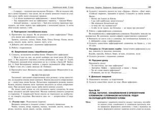 142 Українська мова. 5 клас142 143143Фонетика. Графіка. Орфоепія. Орфографія
— І справді,— підхопив шестикласник Петрусь.— Ми не сказали тобі,
що в записі буквами є такі місця, які не можна записати тільки на слух.
Для цього треба знати спеціальні правила.
— І ці місця називаються орфограмами,— додала Катруся.
— Так перерахуйте мені всі орфограми і правила,— зажадав Юрко.
— Зачекай трошки,— сказав тато.— Хай діти спочатку гарненько при-
гадають, що вони знають про орфограми з початкової школи. А потім
обов’язково навчать і тебе.
ІІ. Повторення і поглиблення знань
1. Прочитайте (на дошці). Як ви розумієте слово «орфограма»? Пояс-
ніть відомі вам орфограми в словах.
Травень, сьогодні, хлопці, Львів, Київ, Олесь Гончар, Олена, весло,
весна, писати, живе, життя, знання, пір’я, м’яч.
Доберіть свої приклади з відомими орфограмами.
2. Робота з підручником.
ІІІ. Закріплення знань і вироблення умінь
1. Спишіть, вставляючи потрібні букви. Обґрунтуйте орфограми.
1. Мене й досі хв..лює, як досвіт назбирує ще темні роси (М. Стель-
мах). 2. Від радісного хвилюва..я втома розвіялася, як пара (З. Тулуб).
3. Південно-західний вітер посилився до тр..х-чотир..х балів (М. Трубла-
їні). 4. Умій Батьківщину любити, а ворога (не)навидіти (Нар. творч.).
5. Вірю в пам..ять і серце людське (Б. Олійник).
2. Прочитайте текст. Випишіть слова з орфограмами. Обґрунтуйте їх на-
писання.
ЯК ВЕСТИ БЕСІДУ
Тактовний і ввічливий співрозмовник веде розмову з усіма присутні-
ми, не віддаючи нікому явної переваги. Вміння вислухати співрозмовни-
ка — невід’ємна умова бесіди. Нетактовно переривати розмову іншого.
Кожна людина повинна мати терпіння вислухати до кінця співрозмов-
ника. При розмові вдвох також треба вміти мовчки слухати.
На захист своєї думки не слід починати гарячу суперечку, бо вона
може зіпсувати настрій присутнім. Молодь повинна уникати суперечок
зі старшими. У товариській бесіді ніколи не переходьте на особистос-
ті, не говоріть осудливо. Виставляти своє «я» — непристойно (З жур-
налу).
3. «Розумне перо». Редагування (картки).
Виправте помилки в поданих словах і запишіть правильно.
Човин, хлопец, вітир, червинь, палиць, зилений, лисття, знаня, бе-
ризка, хилится, вьєця, раьон, систра, земовий.
4. Складіть і запишіть діалоги на тему «Дерева», «Квіти», «Дикі звірі»,
«Свійські тварини», працюйте в групах. Слідкуйте за своєю мовою.
Зразок:
— Влітку ми їздили до Києва.
— І що тобі найбільше запам’яталось?
— Ми відвідали ботанічний сад.
— А чому він так називається?
— А хіба ти не знаєш, що ботаніка — це наука про рослини?
5. Робота з орфографічним словником.
Ви познайомились з орфографічним словником. Подумайте, чому він так
називається. Як допомагає знання алфавіту користуватися словником?
Випишіть по шість слів із словника, які починаються буквами а, в,
д. Добирайте слова з орфограмами.
Складіть самостійно орфографічний словничок на букви к, л (по
10 слів).
6. Мандрівка на «Острів мовних скарбів». Запам’ятайте орфограми в сло-
вах, поясніть їх лексичне значення.
Косьба, просьба, боїшся, бюро, зв’язок, огудиння, зілля.
Складіть речення з поданими словами
IV. Підсумки уроку
Продовжіть діалог.
— Ти пам’ятаєш, що таке орфограма?
— Звичайно. Орфос — правильний, а грама — буква.
— Чи всі слова мають орфограми?
— Я вважаю, що не всі. Наприклад: ……..
V. Домашнє завдання
1. Опрацювати матеріал за підручником.
2. Скласти самостійно діалог на тему «Види орфограм».
Урок № 64
СКЛАД. НАГОЛОС. ОЗНАЙОМЛЕННЯ З ОРФОЕПІЧНИМ
СЛОВНИКОМ І СЛОВНИКОМ НАГОЛОСІВ. ПОДІЛ
НА СКЛАДИ ДЛЯ ПЕРЕНОСУ СЛОВА
Мета: повторити і закріпити поняття складу і наголосу, поглиби-
ти знання учнів, ознайомити зі словником наголосів; вчи-
ти правильно формувати запитання з теми і відповідь на
нього; формувати уміння і навички ділити слово на склади,
 