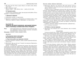 146 Українська мова. 5 клас146 147147Фонетика. Графіка. Орфоепія. Орфографія
5. Що мають дуб, бук, бузок, груша, яблуня, а не мають слива, вишня,
клен, ясен?
6. Що є посередині моря?
Довідка: комар — омар, абетка, хміль — джміль, [о], [у], [ор].
IV. Підсумки уроку
Складіть діалог, працюючи в парах, про наслідки своєї роботи: «Як ти
працював зі словником наголосів?»
V. Домашнє завдання
1. Опрацювати матеріал за підручником.
2. Працюючи в мікрогрупах, підготуватися до контролю знань з теми
«Фонетика. Орфоепія. Графіка. Орфографія» (за підручником).
Урок № 65–66
РОЗВИТОК ЗВ’ЯЗНОГО МОВЛЕННЯ. ДОКЛАДНИЙ ПЕРЕКАЗ
ТЕКСТУ-РОЗПОВІДІ З ЕЛЕМЕНТАМИ ОПИСУ ПРЕДМЕТА
Мета: вчити переказувати текст, зберігаючи детальний опис пред-
мета; формувати навички зв’язного мовлення; виховувати
спостережливість, естетичні смаки.
Обладнання: малюнки, слайди, роздруки текстів.
ХІД УРОКУ
І. Оголошення теми та мети уроку.
Мотивація діяльності школярів
ІІ. Підготовча робота до переказу з описом
1. Розгляньте предмети, малюнки, слайди, подайте короткий коментар-
опис до них.
2. Прочитайте. Про що цей текст? З’ясуйте тип мовлення. Перепишіть,
ставлячи потрібну букву.
Кептар — це коротка к(о, у)жушинка без рукавів. Таку одежу носить
українс(ь)ке населення (К, к)арпат у селах. Мешканці нашої (Б,б)укови-
ни оздоблюють свої кептарі гарною різнобарвною вишивкою, вовняними
або шовковими нитками. Іноді, замість вишивки, роблять наш(е,и)ття
різнокольорового сап’яну, що утворює дуже примхливий і пишний
віз(е,и)рунок. Найкращі майстри орнаментують свої кептарі сап’яном.
Зах(е,и)щаючи спину, боки та груди від холоду, кептар залишає руки віль-
ними для роботи. Ось чому він такий зручний для горян (З журналу).
Перекажіть текст, дотримуючись послідовності опису. Складіть план.
3. Прочитайте. Визначте тип мовлення. Про який предмет ідеться в
тексті? Перекажіть текст. Які деталі опису підказують вам, про який
предмет ідеться в тексті?
Є докази, що уже в стародавніх єгиптян він був. Це був двоколісний
механізм, який приводився в рух ногами їздця. У Європі ж він з’явив-
ся значно пізніше. У 1817 році у Німеччині барон фон Дрез представив
публіці механізм, який він назвав на свою честь «дрезиною». Два коле-
са дрезини сполучалися дерев’яним бруском. Той, хто їхав на ній, му-
сив відштовхуватися почергово то лівою, то правою ногою. Він управляв
«дрезиною», повертаючи укріплену на осі переднього колеса ручку. Цей
механізм у народі назвали «кінь денді», тобто «першокласний кінь».
У 1840 році шотландець Макмілан удосконалив «коня денді», поста-
вивши важелі на вісь заднього колеса. Вони сполучалися привідними
стержнями з педалями. Він їздив на ньому так швидко, що навіть був
заарештований за «скажену їзду»!
І нарешті у 1885 році з’явився сучасний безпечний, улюблений ваш …
Хто ж винайшов велосипед?
ІІІ. Робота з текстом переказу
1. Прочитайте текст. Визначте тип і стиль мовлення, тему та основну
думку його.
ПОДАРУНОК
Сьогодні останній день у школі. Завтра починаються канікули. Тато
сказав, що на канікулах вони поїдуть до дідуся в село. Мишко не міг до-
чекатися цього дня. Кожного року він разом з батьками їздив у село.
Там були у нього чудові друзі: Миколка, Петрусь і Сашко. Вони ку-
палися у ставку, загорали, грали в футбол. А ще любив Мишко пасти
з дідом череду. Яких тільки історій не наслухався він від діда!
Тепер і табель не соромно показати всім — там тільки високі бали.
Весело підстрибуючи, мчав щасливий додому. Дзвінок. Мама відчини-
ла двері, ніби чекала на нього саме в цю хвилину, і відразу ж відступи-
ла вбік.
А за нею щось блищало і просто сяяло. Серце у Мишка завмерло.
Невже ж це довгождана мрія його! Так, це був він — омріяний велоси-
пед! Кермо і крила над колесами з нержавіючого металу. На кермі справа
блискучий дзвінок. Ручки темно-коричневі. Гумові колеса з кольоровими
спицями. Покрути таке — і заграє перед тобою веселка. Трохи попереду
заднього колеса зручне шкіряне сидіння. Так і кличе: «Сідай!»
Педалі широченькі. То добре: нога не буде сприсати. А на рамі біля
сидіння «прискринок» (так називали його дорослі хлопці) з усяким доб-
ром для велосипедиста: різні ключі, гаєчки, дрібні деталі. Це щоб в до-
розі самому поремонтувати незначну поломку.
 